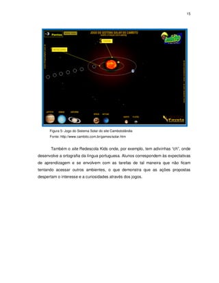 15




      Figura 5- Jogo do Sistema Solar do site Cambotolândia
      Fonte: http://www.cambito.com.br/games/solar.htm


       Também o site Redescola Kids onde, por exemplo, tem adivinhas “ch”, onde
desenvolve a ortografia da língua portuguesa. Alunos correspondem às expectativas
de aprendizagem e se envolvem com as tarefas de tal maneira que não ficam
tentando acessar outros ambientes, o que demonstra que as ações propostas
despertam o interesse e a curiosidades através dos jogos.
 