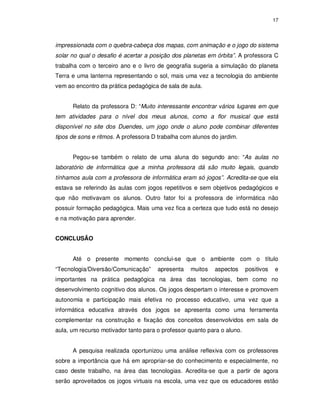 17




impressionada com o quebra-cabeça dos mapas, com animação e o jogo do sistema
solar no qual o desafio é acertar a posição dos planetas em órbita”. A professora C
trabalha com o terceiro ano e o livro de geografia sugeria a simulação do planeta
Terra e uma lanterna representando o sol, mais uma vez a tecnologia do ambiente
vem ao encontro da prática pedagógica de sala de aula.


      Relato da professora D: “Muito interessante encontrar vários lugares em que
tem atividades para o nível dos meus alunos, como a flor musical que está
disponível no site dos Duendes, um jogo onde o aluno pode combinar diferentes
tipos de sons e ritmos. A professora D trabalha com alunos do jardim.


      Pegou-se também o relato de uma aluna do segundo ano: “As aulas no
laboratório de informática que a minha professora dá são muito legais, quando
tínhamos aula com a professora de informática eram só jogos”. Acredita-se que ela
estava se referindo às aulas com jogos repetitivos e sem objetivos pedagógicos e
que não motivavam os alunos. Outro fator foi a professora de informática não
possuir formação pedagógica. Mais uma vez fica a certeza que tudo está no desejo
e na motivação para aprender.


CONCLUSÃO


      Até o presente momento conclui-se que o ambiente com o título
“Tecnologia/Diversão/Comunicação”     apresenta    muitos   aspectos     positivos   e
importantes na prática pedagógica na área das tecnologias, bem como no
desenvolvimento cognitivo dos alunos. Os jogos despertam o interesse e promovem
autonomia e participação mais efetiva no processo educativo, uma vez que a
informática educativa através dos jogos se apresenta como uma ferramenta
complementar na construção e fixação dos conceitos desenvolvidos em sala de
aula, um recurso motivador tanto para o professor quanto para o aluno.


      A pesquisa realizada oportunizou uma análise reflexiva com os professores
sobre a importância que há em apropriar-se do conhecimento e especialmente, no
caso deste trabalho, na área das tecnologias. Acredita-se que a partir de agora
serão aproveitados os jogos virtuais na escola, uma vez que os educadores estão
 