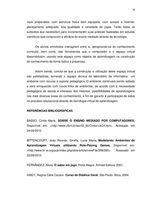 18




mais preparados, com estrutura física bem equipada, com acesso a Internet,
planejamento adequado, boa qualidade e variedade de jogos. Terão todos os
subsídios que necessitam para incrementarem suas práticas, baseadas em estudos
científicos que comprovam a eficácia do ensino mediado através da tecnologia.


      Os alunos envolvidos interagiram entre si, apropriando-se do conhecimento
curricular, bem como, das ferramentas que o computador e o espaço virtual
disponibilizam, usando este espaço como objetos de aprendizagem na construção
do conhecimento de forma lúdica e prazerosa.


      Assim sendo, conclui-se que a construção e utilização deste espaço virtual
são satisfatórias, tornando o espaço técnico do laboratório de informática         um
ambiente com recurso e suporte pedagógico. O ambiente continuará sendo editado
e será enriquecido com novos links de ambientes, de acordo com a necessidade
pedagógica da escola e interesse dos mesmos, possibilidades de aprendizagens
nas mais diversas áreas do conhecimento, a fim de garantir a participação de todos
no processo educacional através da tecnologia virtual de aprendizagem.


REFERÊNCIAS BIBLIOGRÁFICAS


BASSO, Cíntia Maria. SOBRE O ENSINO MEDIADO POR COMPUTADORES.
Disponível em: <http://www.ufsm.br/lec/02_00/Cintia-L&C4.htm>. Acessado em
24/09/2010.


BITTENCOURT, João Ricardo, Giraffa, Lucia Maria. Modelando Ambientes de
Aprendizagem      Virtuais   utilizando   Role-Playing    Games.      Disponível   em:
<http://www.br-ie.org/pub/index.php/sbie/article/viewFile/299/285>.    Acessado em
22/09/2010.


FERNÁNDEZ, Alicia. O saber em jogo. Porto Alegre: Artmed Editora, 2001.


HAIDT, Regina Célia Cazaux. Curso de Didática Geral. São Paulo: Ática, 2004.
 