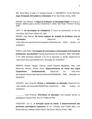 19




IDE, Saha Marta. O jogo e o fracasso escolar. In: KISHIMOTO, Tizuko Morchida.
Jogo, Brinquedo, Brincadeira e a Educação. 8ª ed. São Paulo: Cortez, 2005.


KENSKI, Vani Moreira. O Papel do Professor na Sociedade Digital. In Ensinar a
Ensinar: didática para a escola fundamental e média. São Paulo: Thomson lerning,
2006.

LÉVY, P. As tecnologias da inteligência. O futuro do pensamento na Era da
informática. São Paulo: Editora 34, 1993.
MORAN, José Manuel. Os novos espaços de atuação do professor com as
tecnologias.                                Disponível                           em:
<http://www.eca.usp.br/prof/moran/espacos.htm#ambientes,      2004>.    Acesso   em
24/09/2010.


PONTE, João Pedro. Tecnologias de informação e comunicação na formação de
professores: que desafios? Revista iboamericana de education, ISSN 1022-6508,
nº 24, 2000 (Exemplar dedicado a Tic em la educación, p. 63-90). Disponível em
<http://www.rieoei.org/rie24a03.htm>. Acessado em: 20/09/2010


RIBEIRO, Rubens Takiguti, Cobucci, Carlos Eduardo Magalhães, Neto, José
Monserrat, Moreira, Renata Couto. Desenvolvimento do Portal dos Jogos
Cooperativos        Computacionais.            Disponível     em:       <http://ceie-
sbc.tempsite.ws/pub/index.php/wie/article/viewFile/838/824>. 2005.     Acessado em
22/09/2010.


VALENTE, Jose armando. Porque o computador na educação. Disponível em:
<http://edutec.net/Textos/Alia/PROINFO/prf_txtie09.htm>.    1993.      Acesso    em
24/09/2010.


________, José Armando. Informática na educação: uma questão técnica ou
pedagógica? Revista Pátio. Ano 3 nº 9 Mai/Jul/1999.


VYGOTSKY, Lev S.; A formação social da mente: o desenvolvimento dos
processos psicológicos superiores. 6ª ed. Tradução José Cipolla Neto, Luís
Silveira Barreto, Solange Castro Afeche. São Paulo: Martins Fontes, 1998.
 
