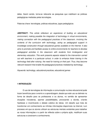 2




deles. Assim sendo, torna-se relevante as pesquisas que viabilizam as práticas
pedagógicas mediadas pelas tecnologias.


Palavras chave: tecnologias, práticas educativas, jogos pedagógicos




ABSTRACT: This article reflectson an experience of bulding an educational
environment, making possible the integration of technology in virtual environments,
making connection with the pedagogical practices of the classroom, involving the
contents of the curriculum with technology, acting as pedagogical support in
knowledge construction through educational games available on the Internet. It also
aims to promote and facilitate access to online environments for teachers to develop
pedagogical activities in the classroom with students from kindergarten and
elementary education. This work presents aspects related to the intervention carried
out with teachers in a particular school, in order to enhance theier training in the
technology field after noticing the need for training on their part. Thus, they become
relevant research that enable the pedagogical practices mediated by technology.


Keywords: technology, educational practices, educational games




1 INTRODUÇÃO


      O uso de tecnologias de informação e comunicação na área educacional pode
trazer benefícios para o ensino e a aprendizagem, desde que este uso se delineie na
forma de desafio para os professores e os alunos, no sentido de apresentar
situações inovadoras, apontar possibilidades, provocando a dúvida, criando
hipóteses e incentivando o debate coletivo de ideias. Um desafio que trata de
transformar em conhecimento as infinitas informações disponíveis na Internet, num
processo em que os alunos utilizam as estruturas mentais existentes para trabalhar
as novas informações e a partir da reflexão sobre a própria ação, modificam suas
estruturas e constroem o conhecimento.
 