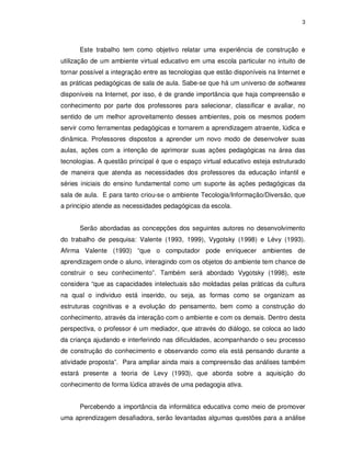 3




      Este trabalho tem como objetivo relatar uma experiência de construção e
utilização de um ambiente virtual educativo em uma escola particular no intuito de
tornar possível a integração entre as tecnologias que estão disponíveis na Internet e
as práticas pedagógicas de sala de aula. Sabe-se que há um universo de softwares
disponíveis na Internet, por isso, é de grande importância que haja compreensão e
conhecimento por parte dos professores para selecionar, classificar e avaliar, no
sentido de um melhor aproveitamento desses ambientes, pois os mesmos podem
servir como ferramentas pedagógicas e tornarem a aprendizagem atraente, lúdica e
dinâmica. Professores dispostos a aprender um novo modo de desenvolver suas
aulas, ações com a intenção de aprimorar suas ações pedagógicas na área das
tecnologias. A questão principal é que o espaço virtual educativo esteja estruturado
de maneira que atenda as necessidades dos professores da educação infantil e
séries iniciais do ensino fundamental como um suporte às ações pedagógicas da
sala de aula. E para tanto criou-se o ambiente Tecologia/Informação/Diversão, que
a principio atende as necessidades pedagógicas da escola.


      Serão abordadas as concepções dos seguintes autores no desenvolvimento
do trabalho de pesquisa: Valente (1993, 1999), Vygotsky (1998) e Lévy (1993).
Afirma Valente (1993) “que o computador pode enriquecer ambientes de
aprendizagem onde o aluno, interagindo com os objetos do ambiente tem chance de
construir o seu conhecimento”. Também será abordado Vygotsky (1998), este
considera “que as capacidades intelectuais são moldadas pelas práticas da cultura
na qual o individuo está inserido, ou seja, as formas como se organizam as
estruturas cognitivas e a evolução do pensamento, bem como a construção do
conhecimento, através da interação com o ambiente e com os demais. Dentro desta
perspectiva, o professor é um mediador, que através do diálogo, se coloca ao lado
da criança ajudando e interferindo nas dificuldades, acompanhando o seu processo
de construção do conhecimento e observando como ela está pensando durante a
atividade proposta”. Para ampliar ainda mais a compreensão das análises também
estará presente a teoria de Levy (1993), que aborda sobre a aquisição do
conhecimento de forma lúdica através de uma pedagogia ativa.


      Percebendo a importância da informática educativa como meio de promover
uma aprendizagem desafiadora, serão levantadas algumas questões para a análise
 