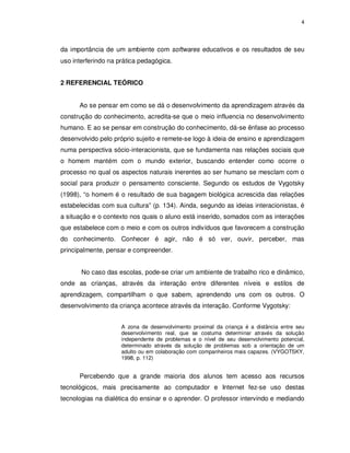 4




da importância de um ambiente com softwares educativos e os resultados de seu
uso interferindo na prática pedagógica.


2 REFERENCIAL TEÓRICO


      Ao se pensar em como se dá o desenvolvimento da aprendizagem através da
construção do conhecimento, acredita-se que o meio influencia no desenvolvimento
humano. E ao se pensar em construção do conhecimento, dá-se ênfase ao processo
desenvolvido pelo próprio sujeito e remete-se logo à ideia de ensino e aprendizagem
numa perspectiva sócio-interacionista, que se fundamenta nas relações sociais que
o homem mantém com o mundo exterior, buscando entender como ocorre o
processo no qual os aspectos naturais inerentes ao ser humano se mesclam com o
social para produzir o pensamento consciente. Segundo os estudos de Vygotsky
(1998), “o homem é o resultado de sua bagagem biológica acrescida das relações
estabelecidas com sua cultura” (p. 134). Ainda, segundo as ideias interacionistas, é
a situação e o contexto nos quais o aluno está inserido, somados com as interações
que estabelece com o meio e com os outros indivíduos que favorecem a construção
do conhecimento. Conhecer é agir, não é só ver, ouvir, perceber, mas
principalmente, pensar e compreender.


       No caso das escolas, pode-se criar um ambiente de trabalho rico e dinâmico,
onde as crianças, através da interação entre diferentes níveis e estilos de
aprendizagem, compartilham o que sabem, aprendendo uns com os outros. O
desenvolvimento da criança acontece através da interação. Conforme Vygotsky:


                     A zona de desenvolvimento proximal da criança é a distância entre seu
                     desenvolvimento real, que se costuma determinar através da solução
                     independente de problemas e o nível de seu desenvolvimento potencial,
                     determinado através da solução de problemas sob a orientação de um
                     adulto ou em colaboração com companheiros mais capazes. (VYGOTSKY,
                     1998, p. 112)


      Percebendo que a grande maioria dos alunos tem acesso aos recursos
tecnológicos, mais precisamente ao computador e Internet fez-se uso destas
tecnologias na dialética do ensinar e o aprender. O professor intervindo e mediando
 