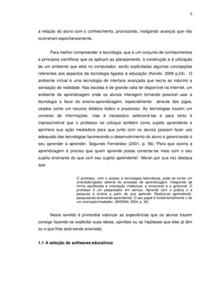 5




a relação do aluno com o conhecimento, provocando, instigando avanços que não
ocorreriam espontaneamente.


       Para melhor compreender a tecnologia, que é um conjunto de conhecimentos
e princípios científicos que se aplicam ao planejamento, à construção e à utilização
de um ambiente que está no computador, serão explicitadas algumas concepções
referentes aos aspectos da tecnologia ligados à educação (Kenski, 2006 p.24). O
ambiente virtual é uma tecnologia de interface avançada que recria ao máximo a
sensação de realidade. Nas escolas é de grande valia ter disponível na Internet, um
ambiente de aprendizagem onde os alunos interagem tornando possível usar a
tecnologia a favor do ensino-aprendizagem, especialmente             através dos jogos,
usados como um recurso didático lúdico e prazeroso. As tecnologias trazem um
universo de informações, mas é necessário selecioná-las e para tanto é
imprescindível que o professor se coloque também como sujeito aprendente e
aprimore sua ação mediadora para que junto com os alunos possam fazer uso
adequado das tecnologias favorecendo o desenvolvimento do aluno e gerenciando o
seu aprender a aprender. Segundo Fernández (2001, p. 56) “Para que ocorra a
aprendizagem é preciso que quem aprende possa conectar-se mais com o seu
sujeito ensinante do que com seu sujeito aprendente”. Moran por sua vez destaca
que:


                    O professor, com o acesso a tecnologias telemáticas, pode se tornar um
                    orientador/gestor setorial do processo de aprendizagem, integrando de
                    forma equilibrada a orientação intelectual, a emocional e a gerencial. O
                    professor é um pesquisador em serviço. Aprende com a prática e a
                    pesquisa e ensina a partir do que aprende. Realiza-se aprendendo-
                    pesquisando-ensinando-aprendendo. O seu papel é fundamentalmente o de
                    um orientador/mediador. (MORAN, 2004, p. 30)


       Neste sentido é primordial valorizar as experiências que os alunos trazem
consigo fazendo-os explicitar suas ideias, opiniões ou as hipóteses que eles já têm
ou o que lhes está sendo ensinado.


1.1 A seleção de softwares educativos
 
