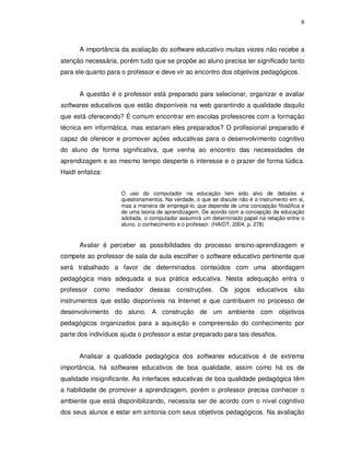 6




      A importância da avaliação do software educativo muitas vezes não recebe a
atenção necessária, porém tudo que se propõe ao aluno precisa ter significado tanto
para ele quanto para o professor e deve vir ao encontro dos objetivos pedagógicos.


      A questão é o professor está preparado para selecionar, organizar e avaliar
softwares educativos que estão disponíveis na web garantindo a qualidade daquilo
que está oferecendo? É comum encontrar em escolas professores com a formação
técnica em informática, mas estariam eles preparados? O profissional preparado é
capaz de oferecer e promover ações educativas para o desenvolvimento cognitivo
do aluno de forma significativa, que venha ao encontro das necessidades de
aprendizagem e ao mesmo tempo desperte o interesse e o prazer de forma lúdica.
Haidt enfatiza:


                     O uso do computador na educação tem sido alvo de debates e
                     questionamentos. Na verdade, o que se discute não é o instrumento em si,
                     mas a maneira de empregá-lo, que depende de uma concepção filosófica e
                     de uma teoria de aprendizagem. De acordo com a concepção de educação
                     adotada, o computador assumirá um determinado papel na relação entre o
                     aluno, o conhecimento e o professor. (HAIDT, 2004, p. 278)


      Avaliar é perceber as possibilidades do processo ensino-aprendizagem e
compete ao professor de sala de aula escolher o software educativo pertinente que
será trabalhado a favor de determinados conteúdos com uma abordagem
pedagógica mais adequada a sua prática educativa. Nesta adequação entra o
professor   como   mediador     dessas    construções.     Os    jogos    educativos são
instrumentos que estão disponíveis na Internet e que contribuem no processo de
desenvolvimento do aluno. A construção de um ambiente com objetivos
pedagógicos organizados para a aquisição e compreensão do conhecimento por
parte dos indivíduos ajuda o professor a estar preparado para tais desafios.


      Analisar a qualidade pedagógica dos softwares educativos é de extrema
importância, há softwares educativos de boa qualidade, assim como há os de
qualidade insignificante. As interfaces educativas de boa qualidade pedagógica têm
a habilidade de promover a aprendizagem, porém o professor precisa conhecer o
ambiente que está disponibilizando, necessita ser de acordo com o nível cognitivo
dos seus alunos e estar em sintonia com seus objetivos pedagógicos. Na avaliação
 
