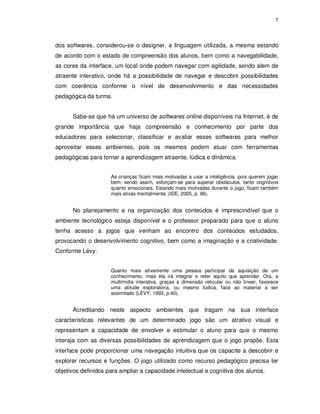 7




dos softwares, considerou-se o designer, a linguagem utilizada, a mesma estando
de acordo com o estado de compreensão dos alunos, bem como a navegabilidade,
as cores da interface, um local onde podem navegar com agilidade, sendo alem de
atraente interativo, onde há a possibilidade de navegar e descobrir possibilidades
com coerência conforme o nível de desenvolvimento e das necessidades
pedagógica da turma.


      Sabe-se que há um universo de softwares online disponíveis na Internet, é de
grande importância que haja compreensão e conhecimento por parte dos
educadores para selecionar, classificar e avaliar esses softwares para melhor
aproveitar esses ambientes, pois os mesmos podem atuar com ferramentas
pedagógicas para tornar a aprendizagem atraente, lúdica e dinâmica.


                     As crianças ficam mais motivadas a usar a inteligência, pois querem jogar
                     bem; sendo assim, esforçam-se para superar obstáculos, tanto cognitivos
                     quanto emocionais. Estando mais motivadas durante o jogo, ficam também
                     mais ativas mentalmente. (IDE, 2005, p. 96).


      No planejamento e na organização dos conteúdos é imprescindível que o
ambiente tecnológico esteja disponível e o professor preparado para que o aluno
tenha acesso a jogos que venham ao encontro dos conteúdos estudados,
provocando o desenvolvimento cognitivo, bem como a imaginação e a criatividade.
Conforme Lévy:


                     Quanto mais ativamente uma pessoa participar da aquisição de um
                     conhecimento, mais ela irá integrar e reter aquilo que aprender. Ora, a
                     multimídia interativa, graças à dimensão reticular ou não linear, favorece
                     uma atitude exploratória, ou mesmo lúdica, face ao material a ser
                     assimilado (LÉVY, 1993, p.40).


      Acreditando neste aspecto ambientes que tragam na sua interface
características relevantes de um determinado jogo são um atrativo visual e
representam a capacidade de envolver e estimular o aluno para que o mesmo
interaja com as diversas possibilidades de aprendizagem que o jogo propõe. Esta
interface pode proporcionar uma navegação intuitiva que os capacite a descobrir e
explorar recursos e funções. O jogo utilizado como recurso pedagógico precisa ter
objetivos definidos para ampliar a capacidade intelectual e cognitiva dos alunos.
 
