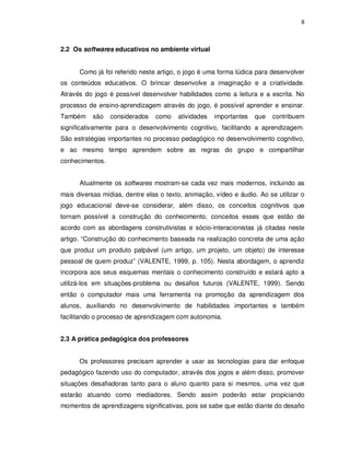 8




2.2 Os softwares educativos no ambiente virtual


      Como já foi referido neste artigo, o jogo é uma forma lúdica para desenvolver
os conteúdos educativos. O brincar desenvolve a imaginação e a criatividade.
Através do jogo é possível desenvolver habilidades como a leitura e a escrita. No
processo de ensino-aprendizagem através do jogo, é possível aprender e ensinar.
Também     são   considerados   como    atividades   importantes   que   contribuem
significativamente para o desenvolvimento cognitivo, facilitando a aprendizagem.
São estratégias importantes no processo pedagógico no desenvolvimento cognitivo,
e ao mesmo tempo aprendem sobre as regras do grupo e compartilhar
conhecimentos.


      Atualmente os softwares mostram-se cada vez mais modernos, incluindo as
mais diversas mídias, dentre elas o texto, animação, vídeo e áudio. Ao se utilizar o
jogo educacional deve-se considerar, além disso, os conceitos cognitivos que
tornam possível a construção do conhecimento, conceitos esses que estão de
acordo com as abordagens construtivistas e sócio-interacionistas já citadas neste
artigo. “Construção do conhecimento baseada na realização concreta de uma ação
que produz um produto palpável (um artigo, um projeto, um objeto) de interesse
pessoal de quem produz” (VALENTE, 1999, p. 105). Nesta abordagem, o aprendiz
incorpora aos seus esquemas mentais o conhecimento construído e estará apto a
utilizá-los em situações-problema ou desafios futuros (VALENTE, 1999). Sendo
então o computador mais uma ferramenta na promoção da aprendizagem dos
alunos, auxiliando no desenvolvimento de habilidades importantes e também
facilitando o processo de aprendizagem com autonomia.


2.3 A prática pedagógica dos professores


      Os professores precisam aprender a usar as tecnologias para dar enfoque
pedagógico fazendo uso do computador, através dos jogos e além disso, promover
situações desafiadoras tanto para o aluno quanto para si mesmos, uma vez que
estarão atuando como mediadores. Sendo assim poderão estar propiciando
momentos de aprendizagens significativas, pois se sabe que estão diante do desafio
 