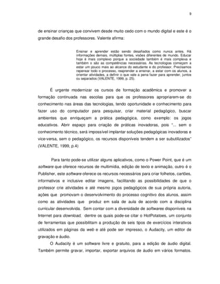 9




de ensinar crianças que convivem desde muito cedo com o mundo digital e este é o
grande desafio dos professores. Valente afirma:


                     Ensinar e aprender estão sendo desafiados como nunca antes. Há
                     informações demais, múltiplas fontes, visões diferentes de mundo. Educar
                     hoje é mais complexo porque a sociedade também é mais complexa e
                     também o são as competências necessárias. As tecnologias começam a
                     estar um pouco mais ao alcance do estudante e do professor. Precisamos
                     repensar todo o processo, reaprender a ensinar, a estar com os alunos, a
                     orientar atividades, a definir o que vale a pena fazer para aprender, juntos
                     ou separados (VALENTE, 1999, p. 25).


      É urgente modernizar os cursos de formação acadêmica e promover a
formação continuada nas escolas para que os professores apropriarem-se do
conhecimento nas áreas das tecnologias, tendo oportunidade e conhecimento para
fazer uso do computador para pesquisar, criar material pedagógico, buscar
ambientes que enriqueçam a prática pedagógica, como exemplo: os jogos
educativos. Abrir espaço para criação de práticas inovadoras, pois “... sem o
conhecimento técnico, será impossível implantar soluções pedagógicas inovadoras e
vice-versa, sem o pedagógico, os recursos disponíveis tendem a ser subutilizados”
(VALENTE, 1999, p.4)


       Para tanto pode-se utilizar alguns aplicativos, como o Power Point, que é um
software que oferece recursos de multimídia, edição de texto e animação, outro é o
Publisher, este software oferece os recursos necessários para criar folhetos, cartões,
informativos e inclusive editar imagens, facilitando as possibilidades de que o
professor crie atividades e até mesmo jogos pedagógicos de sua própria autoria,
ações que promovam o desenvolvimento do processo cognitivo dos alunos, assim
como as atividades que       produz em sala de aula de acordo com a disciplina
curricular desenvolvida. Sem contar com a diversidade de softwares disponíveis na
Internet para download, dentre os quais pode-se citar o HotPotatoes, um conjunto
de ferramentas que possibilitam a produção de seis tipos de exercícios interativos
utilizados em páginas da web e até pode ser impresso, o Audacity, um editor de
gravação e áudio.
      O Audacity é um software livre e gratuito, para a edição de áudio digital.
Também permite gravar, importar, exportar arquivos de áudio em vários formatos.
 