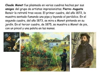 Claude Monet  fue plasmado en varios cuadros hechos por sus  amigos  del grupo de artistas impresionistas.  Pierre-Auguste  Renoir lo retrató tres veces. El primer cuadro, del año 1872, lo muestra sentado fumando una pipa y leyendo el periódico. En el segundo cuadro, del año 1873, se mira a Monet pintando en su jardín. En el tercer cuadro, de 1875, se muestra a Monet de pie, con un pincel y una paleta en las manos. 