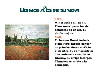 Ultimos años de su vida: 1923 Monet está casi ciego. Tiene unha operación de cataratas en un ojo. Sú visión mejora. 1926 En febrero Monet todavía pinta. Pero padece cancer de pulmón. Muere el 05 de diciembre. Fue enterrado en una cerimonia sencilla en Giverny. Su amigo Georges Clemenceau asiste a la cerimonia. 
