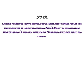 Las obras de Monet son usadas con frecuencia en calendarios y postales, formando de esa manera parte de nuestra vida cotidiana. Además, Monet y su obra fueron una fuente de inspiración para otros impresionistas. Su influencia se extiende incluso a la literatura.  NOTA: 
