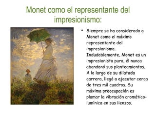 Monet como el representante del impresionismo: Siempre se ha considerado a Monet como el máximo representante del impresionismo. Indudablemente, Monet es un impresionista puro, él nunca abandonó sus planteamientos. A lo largo de su dilatada carrera, llegó a ejecutar cerca de tres mil cuadros. Su máxima preocupación es plamar la vibración cromático-lumínica en sus lienzos. 