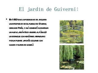 El jardín de Guiverni: En 1890 tuvo la posibilidad de adquirir una propiedad en el pueblo de Giverny, cerca de París, y allí comenzó a construir un nuevo jardín (hoy abierto al público) un estanque con nenúfares atravesado por un puente japonés colgante con sauces y matas de bambú. 