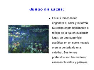 Juego de luces: En sus temas la luz engendra el color y la forma. Su retina capta hábilmente el reflejo de la luz en cualquier lugar: en una superficie acuática, en un suelo nevado o en la portada de una catedral. Sus temas preferidos son las marinas, escenas fluviales y paisajes.  