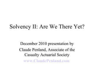 Solvency II: Are We There Yet? December 2010 presentation by Claude Penland, Associate of the Casualty Actuarial Society www.ClaudePenland.com   
