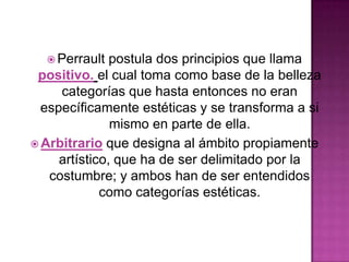  Perrault

postula dos principios que llama
positivo. el cual toma como base de la belleza
categorías que hasta entonces no eran
específicamente estéticas y se transforma a si
mismo en parte de ella.
 Arbitrario que designa al ámbito propiamente
artístico, que ha de ser delimitado por la
costumbre; y ambos han de ser entendidos
como categorías estéticas.

 