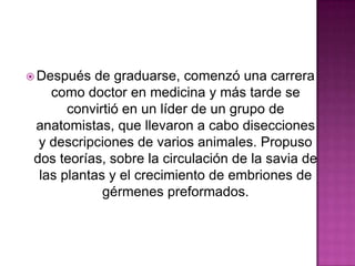  Después

de graduarse, comenzó una carrera
como doctor en medicina y más tarde se
convirtió en un líder de un grupo de
anatomistas, que llevaron a cabo disecciones
y descripciones de varios animales. Propuso
dos teorías, sobre la circulación de la savia de
las plantas y el crecimiento de embriones de
gérmenes preformados.

 