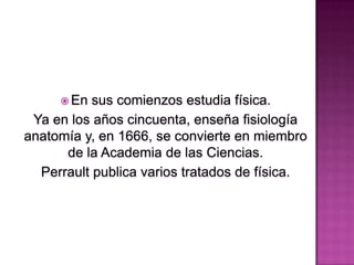  En

sus comienzos estudia física.
Ya en los años cincuenta, enseña fisiología
anatomía y, en 1666, se convierte en miembro
de la Academia de las Ciencias.
Perrault publica varios tratados de física.

 