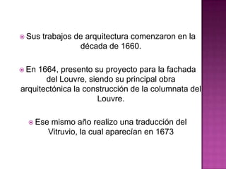  Sus

trabajos de arquitectura comenzaron en la
década de 1660.

 En

1664, presento su proyecto para la fachada
del Louvre, siendo su principal obra
arquitectónica la construcción de la columnata del
Louvre.
 Ese

mismo año realizo una traducción del
Vitruvio, la cual aparecían en 1673

 