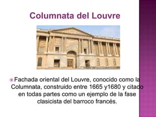 Columnata del Louvre

 Fachada

oriental del Louvre, conocido como la
Columnata, construido entre 1665 y1680 y citado
en todas partes como un ejemplo de la fase
clasicista del barroco francés.

 