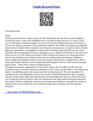 Claude Research Paper
Conceptual Frame
World
Claude was born in Paris, France in the year 1840. Despite the fact that Paris was his birthplace,
Claude only spent 5 years of his childhood there as he and his family moved to Le Havre, a port
town in Normandy. Claude developed a love for art in his early childhood and was well known in
his town for drawing caricatures of his community members. His mother was highly encouraged his
talent whereas Claude's father wanted his son to become a businessman. Living in Le Havre, Claude
had many opportunities to strengthen his talent such as meeting Eugene Boudin who was a local
landscape artist and introduced Claude to landscape painting outdoors and set him on the track to his
future success. In 1859 Claude moved back to Paris to pursue his career in art. During his time in
Paris he was enrolled in the Academie Suisse and was influenced by the paintings of Barbizon
School. Other great influences on his art were his friends Charles Gleyre, Auguste Renoir, Alfred
Sisley and Frederic Bazille as well as Johann Barthold Jongkind who was a well–known landscape
painter of the ... Show more content on Helpwriting.net ...
His audience especially supported him on his road to fame in the late 1880's and 90's after his
waterlilies series of artworks. During an exhibition in 1874 critics viewed Claude's work 'Impression
Sunrise' and dubbed painters who do such artworks as 'Impressionists'. This was intended to be
insulting as the critics thought the works to be more like unfinished drafts rather than a complete
artwork. Claude on the other hand quite liked the term and embraced it fully as it fit his style quite
well. During his lifetime Claude's works were displayed in the Salon and by the Société Anonyme
des Artistes, Peintres, Sculpteurs, and Graveurs in Impression Exhibitions. Currently, his works are
displayed all over the world with most in Paris but many others in Britain, the USA and other
European
... Get more on HelpWriting.net ...
 