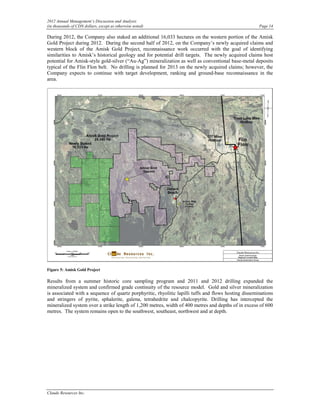 2012 Annual Management’s Discussion and Analysis
(in thousands of CDN dollars, except as otherwise noted)                                              Page 14

During 2012, the Company also staked an additional 16,033 hectares on the western portion of the Amisk
Gold Project during 2012. During the second half of 2012, on the Company’s newly acquired claims and
western block of the Amisk Gold Project, reconnaissance work occurred with the goal of identifying
similarities to Amisk’s historical geology and for potential drill targets. The newly acquired claims host
potential for Amisk-style gold-silver (“Au-Ag”) mineralization as well as conventional base-metal deposits
typical of the Flin Flon belt. No drilling is planned for 2013 on the newly acquired claims; however, the
Company expects to continue with target development, ranking and ground-base reconnaissance in the
area.




Figure 5: Amisk Gold Project

Results from a summer historic core sampling program and 2011 and 2012 drilling expanded the
mineralized system and confirmed grade continuity of the resource model. Gold and silver mineralization
is associated with a sequence of quartz porphyritic, rhyolitic lapilli tuffs and flows hosting disseminations
and stringers of pyrite, sphalerite, galena, tetrahedrite and chalcopyrite. Drilling has intercepted the
mineralized system over a strike length of 1,200 metres, width of 400 metres and depths of in excess of 600
metres. The system remains open to the southwest, southeast, northwest and at depth.




Claude Resources Inc.
 