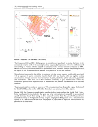 2012 Annual Management’s Discussion and Analysis
(in thousands of CDN dollars, except as otherwise noted)                                             Page 15




Figure 6: Cross Section A-A’ of the Amisk Gold Property

The Company’s 2011 and 2012 drill programs at Amisk focused specifically on testing the limits of the
mineralized footprint north of the current pit outline, targeting depth extension below the pit bottom and
infill drilling to evaluate potential upgrade of categories in the resource estimate completed by SRK.
Drilling successfully confirmed continuity of gold mineralization within the northern and eastern portion of
the deposit as well as demonstrated the potential for expansion to the east and southeast.

Mineralization intercepted in the drilling is consistent with the current resource model and is associated
with a sequence of quartz porphyritic, rhyolitic lapilli tuffs and basaltic tuffs and argillite hosting
disseminations, stringers and semi-massive intervals of pyrite, sphalerite, galena, tetrahedrite, pyrrhotite
and chalcopyrite. Drill hole AL-11-319 confirmed continuity of gold mineralization within the
southeastern portion of the deposit as well as demonstrated the potential for expansion to the east and
southeast.

The program tested from surface to in excess of 700 metres depth and was designed to expand the limits of
the Amisk Gold deposit as well as infill within the northern and eastern portion of the deposit.

During 2011, the Company reported positive metallurgical testwork results at the Amisk Gold Project.
Initial metallurgical testing indicates that gold and silver mineralization is amenable to conventional
cyanide leaching. Results from testing on three composite samples from the Amisk Gold deposit have
returned an average of 89.4 percent recovery for gold, ranging from 85.2 percent to 91.7 percent and an
average of 80.8 percent recovery for silver, ranging from 66.4 percent to 92.8 percent. Detailed results are
presented in the table below.




Claude Resources Inc.
 