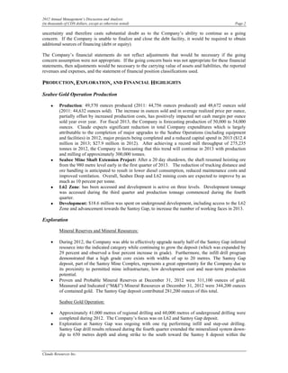 2012 Annual Management’s Discussion and Analysis
(in thousands of CDN dollars, except as otherwise noted)                                               Page 2

uncertainty and therefore casts substantial doubt as to the Company’s ability to continue as a going
concern. If the Company is unable to finalize and close the debt facility, it would be required to obtain
additional sources of financing (debt or equity).

The Company’s financial statements do not reflect adjustments that would be necessary if the going
concern assumption were not appropriate. If the going concern basis was not appropriate for these financial
statements, then adjustments would be necessary to the carrying value of assets and liabilities, the reported
revenues and expenses, and the statement of financial position classifications used.

PRODUCTION, EXPLORATION, AND FINANCIAL HIGHLIGHTS

Seabee Gold Operation Production

     •    Production: 49,570 ounces produced (2011: 44,756 ounces produced) and 48,672 ounces sold
          (2011: 44,632 ounces sold). The increase in ounces sold and in average realized price per ounce,
          partially offset by increased production costs, has positively impacted net cash margin per ounce
          sold year over year. For fiscal 2013, the Company is forecasting production of 50,000 to 54,000
          ounces. Claude expects significant reduction in total Company expenditures which is largely
          attributable to the completion of major upgrades to the Seabee Operations (including equipment
          and facilities) in 2012, major projects being completed and a reduced capital spend in 2013 ($12.4
          million in 2013; $27.9 million in 2012). After achieving a record mill throughput of 275,235
          tonnes in 2012, the Company is forecasting that this trend will continue in 2013 with production
          and milling of approximately 300,000 tonnes.
     •    Seabee Mine Shaft Extension Project: After a 20 day shutdown, the shaft resumed hoisting ore
          from the 980 metre level early in the first quarter of 2013. The reduction of trucking distance and
          ore handling is anticipated to result in lower diesel consumption, reduced maintenance costs and
          improved ventilation. Overall, Seabee Deep and L62 mining costs are expected to improve by as
          much as 10 percent per tonne.
     •    L62 Zone: has been accessed and development is active on three levels. Development tonnage
          was accessed during the third quarter and production tonnage commenced during the fourth
          quarter.
     •    Development: $18.6 million was spent on underground development, including access to the L62
          Zone and advancement towards the Santoy Gap, to increase the number of working faces in 2013.

Exploration

          Mineral Reserves and Mineral Resources:

     •    During 2012, the Company was able to effectively upgrade nearly half of the Santoy Gap inferred
          resource into the indicated category while continuing to grow the deposit (which was expanded by
          29 percent and observed a four percent increase in grade). Furthermore, the infill drill program
          demonstrated that a high grade core exists with widths of up to 20 metres. The Santoy Gap
          deposit, part of the Santoy Mine Complex, represents a great opportunity for the Company due to
          its proximity to permitted mine infrastructure, low development cost and near-term production
          potential.
     •    Proven and Probable Mineral Reserves at December 31, 2012 were 311,100 ounces of gold.
          Measured and Indicated (“M&I”) Mineral Resources at December 31, 2012 were 344,200 ounces
          of contained gold. The Santoy Gap deposit contributed 281,200 ounces of this total.

          Seabee Gold Operation:

     •    Approximately 41,000 metres of regional drilling and 60,000 metres of underground drilling were
          completed during 2012. The Company’s focus was on L62 and Santoy Gap deposit.
     •    Exploration at Santoy Gap was ongoing with one rig performing infill and step-out drilling.
          Santoy Gap drill results released during the fourth quarter extended the mineralized system down-
          dip to 650 metres depth and along strike to the south toward the Santoy 8 deposit within the



Claude Resources Inc.
 