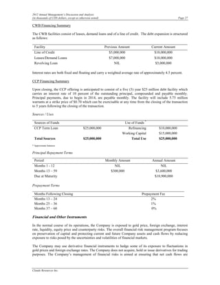 2012 Annual Management’s Discussion and Analysis
(in thousands of CDN dollars, except as otherwise noted)                                                 Page 27

CWB Financing Summary

The CWB facilities consist of leases, demand loans and of a line of credit. The debt expansion is structured
as follows:

 Facility                                                  Previous Amount             Current Amount
 Line of Credit                                              $5,000,000                 $10,000,000
 Leases/Demand Loans                                         $7,000,000                 $10,000,000
 Revolving Loan                                                 NIL                      $5,000,000

Interest rates are both fixed and floating and carry a weighted average rate of approximately 4.5 percent.

CCP Financing Summary

Upon closing, the CCP offering is anticipated to consist of a five (5) year $25 million debt facility which
carries an interest rate of 10 percent of the outstanding principal, compounded and payable monthly.
Principal payments, due to begin in 2014, are payable monthly. The facility will include 5.75 million
warrants at a strike price of $0.70 which can be exercisable at any time from the closing of the transaction
to 5 years following the closing of the transaction.

Sources / Uses

 Sources of Funds                                                     Use of Funds *
 CCP Term Loan                             $25,000,000                  Refinancing        $10,000,000
                                                                     Working Capital       $15,000,000
 Total Sources                             $25,000,000                    Total Use        $25,000,000
* Approximate balances


Principal Repayment Terms

 Period                                                    Monthly Amount              Annual Amount
 Months 1 - 12                                                  NIL                         NIL
 Months 13 – 59                                              $300,000                    $3,600,000
 Due at Maturity                                                                        $10,900,000

Prepayment Terms

 Months Following Closing                                                        Prepayment Fee
 Months 13 – 24                                                                        2%
 Months 25 – 36                                                                        1%
 Months 37 – 60                                                                        0%

Financial and Other Instruments

In the normal course of its operations, the Company is exposed to gold price, foreign exchange, interest
rate, liquidity, equity price and counterparty risks. The overall financial risk management program focuses
on preservation of capital and protecting current and future Company assets and cash flows by reducing
exposure to risks posed by the uncertainties and volatilities of financial markets.

The Company may use derivative financial instruments to hedge some of its exposure to fluctuations in
gold prices and foreign exchange rates. The Company does not acquire, hold or issue derivatives for trading
purposes. The Company’s management of financial risks is aimed at ensuring that net cash flows are



Claude Resources Inc.
 
