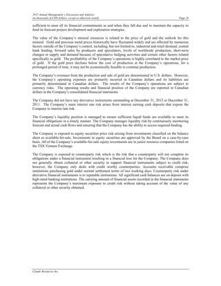 2012 Annual Management’s Discussion and Analysis
(in thousands of CDN dollars, except as otherwise noted)                                                 Page 28

sufficient to meet all its financial commitments as and when they fall due and to maintain the capacity to
fund its forecast project development and exploration strategies.

The value of the Company’s mineral resources is related to the price of gold and the outlook for this
mineral. Gold and precious metal prices historically have fluctuated widely and are affected by numerous
factors outside of the Company’s control, including, but not limited to, industrial and retail demand, central
bank lending, forward sales by producers and speculators, levels of worldwide production, short-term
changes in supply and demand because of speculative hedging activities and certain other factors related
specifically to gold. The profitability of the Company’s operations is highly correlated to the market price
of gold. If the gold price declines below the cost of production at the Company’s operations, for a
prolonged period of time, it may not be economically feasible to continue production.

The Company’s revenues from the production and sale of gold are denominated in U.S. dollars. However,
the Company’s operating expenses are primarily incurred in Canadian dollars and its liabilities are
primarily denominated in Canadian dollars. The results of the Company’s operations are subject to
currency risks. The operating results and financial position of the Company are reported in Canadian
dollars in the Company’s consolidated financial statements.

The Company did not have any derivative instruments outstanding at December 31, 2012 or December 31,
2011. The Company’s main interest rate risk arises from interest earning cash deposits that expose the
Company to interest rate risk.

The Company’s liquidity position is managed to ensure sufficient liquid funds are available to meet its
financial obligations in a timely manner. The Company manages liquidity risk by continuously monitoring
forecast and actual cash flows and ensuring that the Company has the ability to access required funding.

The Company is exposed to equity securities price risk arising from investments classified on the balance
sheet as available-for-sale. Investments in equity securities are approved by the Board on a case-by-case
basis. All of the Company’s available-for-sale equity investments are in junior resource companies listed on
the TSX Venture Exchange.

The Company is exposed to counterparty risk which is the risk that a counterparty will not complete its
obligations under a financial instrument resulting in a financial loss for the Company. The Company does
not generally obtain collateral or other security to support financial instruments subject to credit risk;
however, the Company only deals with credit worthy counterparties. Accounts receivable comprise
institutions purchasing gold under normal settlement terms of two working days. Counterparty risk under
derivative financial instruments is to reputable institutions. All significant cash balances are on deposit with
high-rated banking institutions. The carrying amount of financial assets recorded in the financial statements
represents the Company’s maximum exposure to credit risk without taking account of the value of any
collateral or other security obtained.




Claude Resources Inc.
 