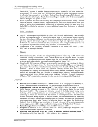 2012 Annual Management’s Discussion and Analysis
(in thousands of CDN dollars, except as otherwise noted)                                                 Page 3

          Santoy Mine Complex. In addition, the program discovered a sub-parallel lens to the Santoy Gap,
          approximately 150 metres to the east. Drill intercepts released during the fourth quarter continue
          to affirm the high prospectivity of the Santoy Regional Shear Zone, hosting multiple deposits over
          a three kilometre strike length. Results from this drilling are included in the 2012 resource update
          released during the first quarter of 2013.
     •    Future exploration will focus on evaluating the down-plunge extension of the Santoy Gap and
          Santoy 8 deposits, expanding recently discovered parallel zones near Santoy and on initial drill
          testing of several near-Seabee targets. Infill drilling at Santoy Gap, which will begin in the first
          half of 2013, will also be prioritized to convert additional ounces from the inferred to indicated
          category.

          Amisk Gold Project:

     •    The 2012 regional exploration campaign at Amisk, which included approximately 2,600 metres of
          drilling, investigated a number of high-priority targets, some of which warrant further testing in
          the future. Consultants will be used to re-interpret historical geophysical data in order to rank and
          prioritize regional drill targets. Regional potential remains high and exploration maturity low.
          Field work and extensive compilation in 2012 have resulted in the emergence of an extensive list
          of exploration targets that are currently being prioritized for assessment in 2013.
     •    Advancement of the Preliminary Economic Assessment of the Amisk Gold Project (“Amisk
          PEA”) will be ongoing in the future.

          Madsen:

     •    Exploration during 2012 included two underground rigs and one surface rig; 19,000 metres were
          completed. Testing focused on the 8 Zone Trend as well as the McVeigh and Austin Tuff depth
          continuity. Encouraging results were returned from the 2012 program, extending the 8 Zone
          system at depth and confirming conceptual potential beneath the Austin Tuff.
     •    Phase I and II drill programs at Madsen were successful in confirming and extending the 8 Zone
          and Austin and McVeigh systems. The Company has demonstrated that Madsen is a high grade
          gold project that has strong vertical continuity, remaining open at depth and along strike to the
          northeast. Based on these results, the significant existing resource base and advanced
          infrastructure, the Company believes that the Madsen Project warrants scoping level analysis. The
          analysis will provide key input into a decision to advance Madsen towards a pre-feasibility study
          (which may include further field and underground work) and Preliminary Economic Assessment
          (“Madsen PEA”), conceptually evaluating the value and development potential of the project.

Financial

     •    Revenue: Sales of 48,672 ounces (2011 – 44,632 ounces) at an average price of $1,660 (U.S.
          $1,661) generated revenue of $80.8 million, a 16 percent increase revenue over full year 2011.
     •    Canadian dollar cash cost per ounce of gold (2): CDN $997 (U.S. $998) per ounce, 10 percent
          higher than the cash cost per ounce of CDN $908 (U.S. $918) reported during the year ended
          December 31, 2011. The increases are primarily a result of the higher direct mining costs,
          including labour, energy, maintenance and consumable costs, year over year. The Company is
          continuing to pursue best practices with the intention of lowering these costs. In addition to
          external consultants being engaged to provide feedback and recommendations on improving
          operational efficiencies to reduce unit operating costs, the Company anticipates that the continued
          contribution of the Santoy Mine Complex (including the Santoy 8 and Santoy Gap deposits), ore
          feedstock from the L62 Zone and completion of the shaft extension will be positive catalysts in
          improving production and lowering overall unit operating costs at the Seabee Gold Operation.
     •    Net cash margin: Improved to $663 per ounce from $653 per ounce in 2011.
     •    Net profit: $5.6 million, or $0.03 per share (2011 – $9.5 million, or $0.06 per share) after a non-
          cash deferred income tax expense of $3.0 million.
     •    Cash flow from operations before net changes in non-cash operating working capital (3):
          $25.8 million, or $0.15 per share (2011 - $22.2 million, or $0.14 per share).



Claude Resources Inc.
 