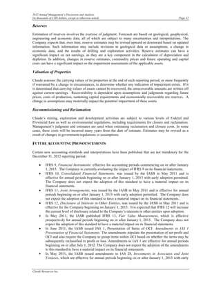 2012 Annual Management’s Discussion and Analysis
(in thousands of CDN dollars, except as otherwise noted)                                              Page 32

Reserves

Estimation of reserves involves the exercise of judgment. Forecasts are based on geological, geophysical,
engineering and economic data, all of which are subject to many uncertainties and interpretations. The
Company expects that, over time, reserve estimates may be revised upward or downward based on updated
information. Such information may include revisions to geological data or assumptions, a change in
economic data, and the results of drilling and exploration activities. Reserve estimates can have a
significant impact on net earnings, as they are a key component in the calculation of depreciation and
depletion. In addition, changes in reserve estimates, commodity prices and future operating and capital
costs can have a significant impact on the impairment assessments of the applicable assets.

Valuation of Properties

Claude assesses the carrying values of its properties at the end of each reporting period, or more frequently
if warranted by a change in circumstances, to determine whether any indication of impairment exists. If it
is determined that carrying values of assets cannot be recovered, the unrecoverable amounts are written off
against current earnings. Recoverability is dependent upon assumptions and judgments regarding future
prices, costs of production, sustaining capital requirements and economically recoverable ore reserves. A
change in assumptions may materially impact the potential impairment of these assets.

Decommissioning and Reclamation

Claude’s mining, exploration and development activities are subject to various levels of Federal and
Provincial Law as well as environmental regulations, including requirements for closure and reclamation.
Management’s judgment and estimates are used when estimating reclamation and closure costs. In some
cases, these costs will be incurred many years from the date of estimate. Estimates may be revised as a
result of changes in government regulations or assumptions.

FUTURE ACCOUNTING PRONOUNCEMENTS
Certain new accounting standards and interpretations have been published that are not mandatory for the
December 31, 2012 reporting period:

     •    IFRS 9, Financial Instruments: effective for accounting periods commencing on or after January
          1, 2015. The Company is currently evaluating the impact of IFRS 9 on its financial statements.
     •    IFRS 10, Consolidated Financial Statements, was issued by the IASB in May 2011 and is
          effective for annual periods beginning on or after January 1, 2013 with early adoption permitted.
          The Company does not expect the adoption of this standard to have a material impact on its
          financial statements.
     •    IFRS 11, Joint Arrangements, was issued by the IASB in May 2011 and is effective for annual
          periods beginning on or after January 1, 2013 with early adoption permitted. The Company does
          not expect the adoption of this standard to have a material impact on its financial statements..
     •    IFRS 12, Disclosure of Interests in Other Entities, was issued by the IASB in May 2011 and is
          effective for the Company beginning on January 1, 2013. It is expected that IFRS 12 will increase
          the current level of disclosure related to the Company’s interests in other entities upon adoption.
     •    In May 2011, the IASB published IFRS 13, Fair Value Measurement, which is effective
          prospectively for annual periods beginning on or after January 1, 2013. The Company does not
          expect the adoption of this standard to have a material impact on its financial statements.
     •    In June 2011, the IASB issued IAS 1, Presentation of Items of OCI: Amendments to IAS 1
          Presentation of Financial Statements. The amendments stipulate the presentation of net profit and
          OCI and also require the Company to group items within OCI based on whether the items may be
          subsequently reclassified to profit or loss. Amendments to IAS 1 are effective for annual periods
          beginning on or after July 1, 2012. The Company does not expect the adoption of the amendments
          to this standard to have a material impact on its financial statements.
     •    In May 2011, the IASB issued amendments to IAS 28, Investments in Associates and Joint
          Ventures, which are effective for annual periods beginning on or after January 1, 2013 with early


Claude Resources Inc.
 
