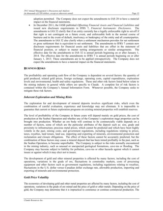 2012 Annual Management’s Discussion and Analysis
(in thousands of CDN dollars, except as otherwise noted)                                                  Page 33

          adoption permitted. The Company does not expect the amendments to IAS 28 to have a material
          impact on the financial statements.
     •    In December 2011, the IASB published Offsetting Financial Assets and Financial Liabilities and
          issued new disclosure requirements in IFRS 7, Financial Instruments: Disclosures. The
          amendments to IAS 32 clarify that if an entity currently has a legally enforceable right to set-off if
          that right is not contingent on a future event, and enforceable both in the normal course of
          business and in the event of default, insolvency or bankruptcy of the entity and all counterparties.
          The amendments to IAS 32 also clarify when a settlement mechanism provides for net settlement
          or gross settlement that is equivalent to net settlement. The amendments to IFRS 7 contain new
          disclosure requirements for financial assets and liabilities that are offset in the statement of
          financial position, or subject to master netting arrangements or similar arrangements. The
          effective date for the amendments to IAS 32 is annual periods beginning on or after January 1,
          2014. The effective date for the amendments to IFRS 7 is annual periods beginning on or after
          January 1, 2013. These amendments are to be applied retrospectively. The Company does not
          expect the amendments to have a material impact on the financial statements.

BUSINESS RISKS

The profitability and operating cash flow of the Company is dependent on several factors: the quantity of
gold produced, related gold prices, foreign exchange, operating costs, capital expenditures, exploration
levels and environmental, health and safety regulations. These and other risk factors listed below relate to
the mining industry in general while others are specific to Claude. A complete list of risk factors is
contained within the Company’s Annual Information Form. Whenever possible, the Company seeks to
mitigate these risk factors.

Inherent Exploration and Mining Risks

The exploration for and development of mineral deposits involves significant risks, which even the
combination of careful evaluation, experience and knowledge may not eliminate. It is impossible to
guarantee that current or future exploration programs on existing mineral properties will establish reserves.

The level of profitability of the Company in future years will depend mainly on gold prices, the cost of
production at the Seabee Operation and whether any of the Company’s exploration stage properties can be
brought into production. Whether an ore body will continue to be commercially viable depends on a
number of factors, some of which are the particular attributes of the deposit such as: size, grade and
proximity to infrastructure; precious metal prices, which cannot be predicted and which have been highly
volatile in the past; mining costs; and government regulations, including regulations relating to prices,
taxes, royalties, land tenure, land use, importing and exporting of minerals, environmental protection and
reclamation and closure obligations. The effect of these factors cannot be accurately predicted, but the
combination of these factors may cause a mineral deposit that has been mined profitably in the past, such as
the Seabee Operation, to become unprofitable. The Company is subject to the risks normally encountered
in the mining industry, such as unusual or unexpected geological formations, cave-ins or flooding. The
Company may become subject to liability for pollution, cave-ins or other hazards against which it cannot
insure or against which it may elect not to insure.

The development of gold and other mineral properties is affected by many factors, including the cost of
operations, variations in the grade of ore, fluctuations in commodity markets, costs of processing
equipment and other factors such as government regulations, including regulations relating to royalties,
fluctuations in the U.S. dollar versus Canadian dollar exchange rate, allowable production, importing and
exporting of minerals and environmental protection.

Gold Price Volatility

The economics of developing gold and other metal properties are affected by many factors, including the cost of
operations, variations in the grade of ore mined and the price of gold or other metals. Depending on the price of
gold, the Company may determine that it is impractical to commence or continue commercial production. The


Claude Resources Inc.
 