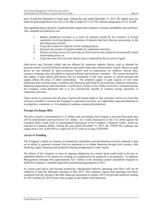 2012 Annual Management’s Discussion and Analysis
(in thousands of CDN dollars, except as otherwise noted)                                                  Page 34

price of gold has fluctuated in recent years. During the year ended December 31, 2012, the market price per
ounce for gold ranged from a low of U.S. $1,540 to a high of U.S. $1,792, with an average price of U.S. $1,669.

Any significant drop in the price of gold adversely impacts the Company’s revenues, profitability and cash flows.
Also, sustained low gold prices can:

          1.      Reduce production revenues as a result of cutbacks caused by the cessation of mining
                  operations involving deposits or portions of deposits that have become uneconomic at the
                  prevailing price of gold;
          2.      Cause the cessation or deferral of new mining projects;
          3.      Decrease the amount of capital available for exploration activities;
          4.      Reduce existing reserves by removing ore from reserves that cannot be economically mined
                  at prevailing prices; or,
          5.      Cause the write-off of an asset whose value is impaired by the low price of gold.

Gold prices may fluctuate widely and are affected by numerous industry factors, such as demand for
precious metals, forward selling by producers and central bank sales and purchases of gold. Moreover, gold
prices are also affected by macro-economic factors such as expectations for inflation, interest rates,
currency exchange rates and global or regional political and economic situations. The current demand for
and supply of gold affects gold prices, but not necessarily in the same manner as current demand and
supply affects the price of other commodities. The potential supply of gold consists of new mine
production plus existing stocks of bullion and fabricated gold held by governments, financial institutions,
industrial organizations and individuals. If gold prices remain at low market levels for a sustained period,
the Company could determine that it is not economically feasible to continue mining operations or
exploration activities.

There can be no assurance that the price of gold will remain stable or that such price will be at a level that
will prove feasible to continue the Company’s exploration activities, or if applicable, begin development of
its properties, commence or, if commenced, continue commercial production.

Foreign Exchange Risk

The price of gold is denominated in U.S. dollars and, accordingly, the Company’s proceeds from gold sales
will be denominated and received in U.S. dollars. As a result, fluctuations in the U.S. dollar against the
Canadian dollar could result in unanticipated fluctuations in the Company’s financial results, which are
reported in Canadian dollars. During the year ended December 31, 2012, the CDN$/US$ exchange rate
ranged from a low of $0.9784 to a high of $1.0275, with an average of $0.9994.

Access to Funding

The Company’s ability to continue its production, exploration and development activities depends in part
on its ability to generate revenues from its operations or to obtain financing through joint ventures, debt
financing, equity financing and production sharing arrangements or other means.

The failure of the Company to meet its ongoing obligations on a timely basis could result in the loss or
substantial dilution of its interest (as existing or as proposed to be acquired) in its properties. In addition,
Management estimates that approximately $2.7 million is the minimum annual expenditure required to
fulfill the Company’s intended exploration and dewatering programs in 2013.

At current gold prices and forecast production, Management believes operating cash flows will not be
sufficient to fund the debenture maturing in May 2013. The Company expects that operating cash flows
combined with the closing of the debt financing announced in January 2013 will provide sufficient funding
for 2013 and the Q1 2014 winter road resupply at the Seabee Gold Operation.




Claude Resources Inc.
 