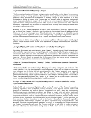 2012 Annual Management’s Discussion and Analysis
(in thousands of CDN dollars, except as otherwise noted)                                                      Page 35

Unfavourable Government Regulatory Changes

The Company’s exploration activities and mining operations are affected to varying degrees by government
regulations relating to mining operations, the acquisition of land, pollution control and environmental
protection, safety, production and expropriation of property. Changes in these regulations or in their
application are beyond the control of the Company and may adversely affect its operations, business and
results of operations. Failure to comply with the conditions set out in any permit or failure to comply with
applicable statutes and regulations may result in orders to cease or curtail operations or to install additional
equipment. The Company may be required to compensate those suffering loss or damage by reason of its
operating or exploration activities.

Currently, all of the Company’s properties are subject to the federal laws of Canada and, depending upon
the location of the Company’s properties, may be subject to the provincial laws of Saskatchewan and
Ontario as well as local municipal laws. Mineral exploration and mining may be affected in varying
degrees by government regulations relating to the mining industry. Any changes in regulations or shifts in
political conditions are beyond the control of the Company and may adversely affect its business.

Operations may be affected in varying degrees by government regulations with respect to price controls, export
controls, foreign exchange controls, income taxes, expropriation of property, environmental and mine safety
legislation.

Aboriginal Rights, Title Claims and the Duty to Consult May Delay Projects

Exploration, development and mining activities at the Company’s Saskatchewan and Ontario properties may
affect established or potential treaty or Aboriginal rights, title or other claims held by Aboriginal groups, in these
circumstances, First Nation and Métis, with related duty to consult issues. The Company is committed to
effectively managing any impacts to such rights, title and claims and any resulting consultation requirements that
may arise. However, there is no assurance that the Company will not face material adverse consequences
because of the legal and factual uncertainties associated with these issues.

Failure to Effectively Manage the Company’s Tailings Facilities could Negatively Impact Gold
Production

The Company’s Seabee Mill produces tailings. Managing these tailings is integral to gold production. The
Seabee Operation’s East Lake and Triangle Lake tailings management facilities have the capacity to store tailings
from milling ore from the Seabee Mill until approximately 2016. The Company is currently in the process of
planning tailings capacity expansion beyond 2016. This will support the extension of Seabee’s mine life and
provide additional tailings capacity to process ore from the Santoy 8 deposit and other potential sources such as
Santoy Gap deposit within the Santoy Mine Complex. If the Company does not receive regulatory approval for
new or expanded tailings facilities, gold production could be constrained.

Changes to Safety, Health and Environmental Regulations Could Have a Material Adverse
Effect on Future Operations

Safety, health and environmental legislation affects nearly all aspects of the Company’s operations
including exploration, mine development, working conditions, waste disposal, emission controls and
protection of endangered and protected species. Compliance with safety, health and environmental
legislation can require significant expenditures and failure to comply with such safety, health and
environmental legislation may result in the imposition of fines and penalties, the temporary or permanent
suspension of operations, clean-up costs resulting from contaminated properties, damages and the loss of
important permits. Exposure to these liabilities arises not only from the Company’s existing operations, but
from operations that have been closed or sold to third parties. Generally, the Company is required to
reclaim properties after mining is completed and specific requirements vary among jurisdictions. The
Company is required to provide financial assurances as security for reclamation costs, which may exceed
the Company’s estimates for such costs. The Company could also be held liable for worker exposure to
hazardous substances and for accidents causing injury or death. There can be no assurances that the



Claude Resources Inc.
 