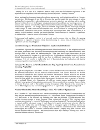 2012 Annual Management’s Discussion and Analysis
(in thousands of CDN dollars, except as otherwise noted)                                              Page 36

Company will at all times be in compliance with all safety, health and environmental regulations or that
steps to achieve compliance would not materially adversely affect the Company’s business.

Safety, health and environmental laws and regulations are evolving in all jurisdictions where the Company
has activities. The Company is not able to determine the specific impact that future changes in safety,
health and environmental laws and regulations may have on its operations and activities, and its resulting
financial position; however, the Company anticipates that capital expenditures and operating expenses will
increase in the future as a result of the implementation of new and increasingly stringent safety, health and
environmental regulation. For example, emissions standards are poised to become increasingly stringent.
Further changes in safety, health and environmental laws, new information on existing safety, health and
environmental conditions or other events, including legal proceedings based upon such conditions or an
inability to obtain necessary permits, may require increased financial reserves or compliance expenditures
or otherwise have a material adverse effect on the Company.

Environmental and regulatory review is a long and complex process that can delay the opening,
modification or expansion of a mine, extend decommissioning at a closed mine, or restrict areas where
exploration activities may take place.

Decommissioning and Reclamation Obligations May Constrain Production

Environmental regulators are demanding more and more financial assurances so that the parties involved,
and not the government, bear the costs of decommissioning and reclaiming sites. Decommissioning plans
have been filed for the Seabee and Madsen properties. These plans are reviewed, as necessary, or at the
time of an amendment or renewal of an operating license. Regulators may conduct a further review of the
detailed decommissioning plans, and this can lead to additional requirements, costs and financial
assurances. It is not possible to predict what level of decommissioning and reclamation and financial
assurances regulators may require in the future.

Imprecise Ore Reserves and Ore Grade Estimates May Negatively Impact Gold Production and
Operating Profitability

Although the Company has assessed the Mineral Reserve and Mineral Resource estimates contained in
this document and believes that the methods used to estimate such Mineral Reserves and Mineral
Resources are appropriate, such figures are estimates. Estimates of Mineral Reserves and Mineral
Resources are inherently imprecise and depend to some extent on statistical inferences drawn from
limited drilling, which may prove unreliable. Furthermore, the indicated level of recovery of gold may
not be realized. Market price fluctuations of gold may render reserves and deposits containing
relatively lower grades of mineralization uneconomic. Moreover, short-term operating factors relating
to Mineral Reserves, such as the need for orderly development of the deposits or the processing of
new or different grades, may cause mining operations to be unprofitable in any particular period.

Potential Shareholder Dilution Could Impact Share Price and New Equity Issues

As of December 31, 2012, there were stock options outstanding to purchase 6,948,527 common shares and
share purchase warrants outstanding to purchase 1,693,200 common shares. Subsequent to December 31,
2012, and subject to due diligence, the Company may issue an additional 5,750,000 common share
purchase warrants pursuant to a debt financing. These options and warrants, if fully exercised, would
constitute approximately 7.6 percent of the Company’s resulting share capital. The exercise of such options
or warrants and the subsequent resale of such shares in the public market could adversely affect the
prevailing share market price and the Company’s ability to raise equity capital in the future at a time and
price which it deems appropriate. The Company may also enter into commitments in the future which
would require the issuance of additional common shares and the Company may grant additional share
purchase warrants and stock options. Any share issuances from the Company’s treasury could result in
immediate dilution to existing shareholders.




Claude Resources Inc.
 