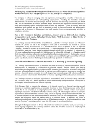 2012 Annual Management’s Discussion and Analysis
(in thousands of CDN dollars, except as otherwise noted)                                                Page 38

The Company is Subject to Evolving Corporate Governance and Public Disclosure Regulations
that have Increased the Cost of Compliance and the Risk of Non-compliance

The Company is subject to changing rules and regulations promulgated by a number of Canadian and
United States governmental and self-regulating organizations, including the Canadian Securities
Administrators, the Toronto Stock Exchange, the U.S. Securities and Exchange Commission, the NYSE
MKT and the International Accounting Standards Board. These rules and regulations continue to evolve in
scope and complexity making compliance more difficult and uncertain. Efforts to comply with new
regulations have resulted, and are likely to continue to result in, increased general and administrative
expenses and a diversion of Management time and attention from revenue-generating activities to
compliance activities.

Due to the Company’s Canadian Jurisdiction, Investors may be Deterred from Trading
Company Stock as it may be Difficult for United States (“U.S.”) Investors to Effect Service of
Process Against the Company

The Company is incorporated under the laws of Canada. All of the Company’s directors and officers are
residents of Canada and all of the Company’s assets and its subsidiaries are located in Canada.
Consequently, it may be difficult for U.S. investors to affect service of process in the U.S. upon the
Company’s directors or officers or to realize in the U.S. upon judgments of U.S. courts predicated upon
civil liabilities under the United States Securities Exchange Act of 1934, as amended. A judgment of a
U.S. court predicated solely upon such civil liabilities may be enforceable in Canada by a Canadian court if
the U.S. court in which the judgment was obtained had jurisdiction, as determined by the Canadian court, in
the matter. There is substantial doubt whether an original action could be brought successfully in Canada
against any of such persons or the Company predicated solely upon such civil liabilities.

Internal Controls Provide No Absolute Assurances as to Reliability of Financial Reporting

The Company has invested resources to document and assess its system of internal controls over financial
reporting and it is continuing its evaluation of such internal controls. Internal controls over financial
reporting are procedures designed to provide reasonable assurance that transactions are properly authorized,
assets are safeguarded against unauthorized or improper use, and transactions are properly recorded and
reported. A control system, no matter how well designed and operated, can provide only reasonable, not
absolute, assurance with respect to the reliability of financial reporting and financial statement preparation.

The Company is required to satisfy the requirement of Section 404 of the U.S. Sarbanes-Oxley Act of 2002
(the “Sarbanes-Oxley Act”), which requires an annual assessment by management of the effectiveness of
the Company’s internal control over financial reporting.

If the Company fails to maintain the adequacy of its internal control over financial reporting, as such
standards are modified, supplemented, or amended from time to time, the Company may not be able to
ensure that it can conclude on an ongoing basis that it has effective internal controls over financial
reporting in accordance with Section 404 of the Sarbanes-Oxley Act. The Company’s failure to satisfy the
requirement of Section 404 of the Sarbanes-Oxley Act on an ongoing, timely basis could result in the loss
of investor confidence in the reality of its financial statements, which in turn could harm the Company’s
business and negatively impact the trading price of its common shares. In addition, any failure to
implement required new or improved controls, or difficulties encountered in their implementation, could
harm the Company’s operating results or cause it to fail to meet its reporting obligations.

Although the Company intends to devote substantial time and incur substantial costs, as necessary, to
ensure ongoing compliance, the Company cannot be certain that it will be successful in complying with
Section 404 of the Sarbanes-Oxley Act.




Claude Resources Inc.
 