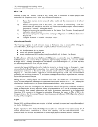 2012 Annual Management’s Discussion and Analysis
(in thousands of CDN dollars, except as otherwise noted)                                                Page 4

OUTLOOK
Looking forward, the Company expects to see a return from its investment in capital projects and
equipment over the past two years. In the future, Claude will continue to:

     i)         Pursue best practices in the areas of safety, health and the environment in all of our
                operations;
     ii)        Improve unit operating costs at the Seabee Gold Operation by implementing a cash flow
                optimization plan designed to maximize cash flow while further developing satellite deposits
                including the Company’s Santoy Gap deposit;
     iii)       Sustain or increase reserves and resources at the Seabee Gold Operation through targeted
                exploration and development;
     iv)        Advance a scoping level analysis on the Company's 100 percent owned Madsen Exploration
                Project; and
     v)         Complete the Amisk PEA on the Amisk Gold Project.

Operating and Financial

The Company completed its shaft extension project at the Seabee Mine in January 2013. During the
remainder of 2013, the Company will see the completion of many milestones including:

     •      full production from the L62 deposit;
     •      record mill and mine throughput; and
     •      access to underground drill chambers to explore and infill drill the Santoy Gap deposit.

For 2013, forecast gold production at the Seabee Gold Operation is estimated to range from 50,000 ounces
to 54,000 ounces. Unit costs for 2013 are expected to improve slightly from 2012’s unit cash costs of $997
CDN per ounce. Quarterly operating results are expected to fluctuate throughout 2013; as such, they will
not necessarily be reflective of the full year average.

Access to the Seabee Gold Operation is by fixed wing aircraft to an airstrip located on the property. Large
consumables (including diesel and propane) and items related to the upgrading of the mining fleet and mine
infrastructure are trucked to the site via a 60 kilometre annual winter ice road from Brabant Lake on
Highway 102. The winter ice road is typically in use from January through March. This seasonal trend of
purchasing and delivering inventories to the Seabee Gold Operation results in significant cash outflows
during the first quarter of the year.

During 2013, the Company expects 350 to 400 semi-trailer loads (2012 winter road – over 500 semi-trailer
loads), a result of improved operating effectiveness and fewer capital projects in 2013. The Company has
also benefited from lower prices on several of its consumable inventory items, year over year.

At current gold prices and forecast production, Management believes that operating cash flows, in addition
to the increased credit facilities negotiated during the first quarter of 2013, will be sufficient to fund the
2013 Winter Ice Road resupply requirements and further development opportunities at the Seabee Gold
Operation. With respect to the Company’s outstanding debentures that mature in May of 2013, the
Company believes that the closing of the debt financing announced in January 2013 will provide sufficient
funding for the redemption.

Capital

During 2013, capital expenditures are expected to include continued investment and expected upgrades at
the Seabee Gold Operation.

Capital expenditures at the Seabee Gold Operation in 2013 are estimated to total approximately $31.9
million, funded from a combination of cash on hand, operating cash flow and demand loans. This
reduction from 2012 is due to the completion of several major projects, including the shaft extension.




Claude Resources Inc.
 
