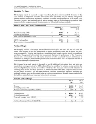 2012 Annual Management’s Discussion and Analysis
(in thousands of CDN dollars, except as otherwise noted)                                             Page 41

Cash Cost Per Ounce

The Company reports its cash costs on a per-ounce basis, based on uniform standards developed by the
Gold Institute, an independent researcher and evaluator of the gold market and gold industry. Management
uses this measure to analyze the profitability, compared to average realized gold prices, of the Seabee Gold
Operation. Investors are cautioned that the above measures may not be comparable to similarly titled
measures of other companies, should these companies not follow Gold Institute standards.

Table 23: Total Cash Cost per Gold Ounce Sold
                                                                December 31               December 31
                                                                      2012                      2011

Production cost (CDN$)                                     $           48,535       $            40,542
Divided by ounces sold                                                 48,672                    44,632
Total cash cost per ounce (CDN$)                           $              997       $               908

CDN$ Exchange Rate                                         $           0.9994       $            0.9893
Total cash cost per ounce (US$)                            $              998       $               918

Net Cash Margin

The Company uses net cash margin, which represents realized price per ounce less net cash costs per
ounce. This measure is used by Management to analyze profitability trends and to assess the cash-
generating capability from the sale of gold on a consolidated basis in each reporting period, expressed on a
unit basis. Management believes that this measurement illustrates the performance of the Company’s
business on a consolidated basis and enables investors to better understand Claude’s performance in
comparison to other gold producers who present results on a similar basis and is an important indicator of
expected performance in future periods.

The Company’s net cash margin is intended to provide additional information, does not have any
standardized meaning prescribed by IFRS and should not be considered in isolation or as a substitute for
measures of performance prepared in accordance with IFRS. This measure is not necessarily indicative of
operating profit or cash flow from operations as determined under IFRS. Other companies may calculate
net cash margin differently. This non-IFRS measure is calculated from realized gold price per ounce and
total cash costs per ounce, as determined in the net cash cost reconciliation. Net cash margin could also be
derived from realized price per ounce and net cash costs per ounce.

Table 24: Net Cash Margin
                                                                                        Dec 31         Dec 31
                                                                                         2012           2011

Revenue                                                                         $       80,808   $     69,659
Divided by ounces sold                                                                  48,672         44,632
Average Realized Price per Ounce (CDN$)                                         $        1,660   $      1,561

Production costs                                                                $       48,535   $     40,542
Divided by ounces sold                                                                  48,672         44,632
Total cash costs per ounce (CDN$)                                               $          997   $        908

Net Cash Margin per Ounce Sold (CDN$)                                           $         663    $        653




Claude Resources Inc.
 