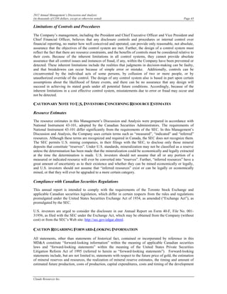 2012 Annual Management’s Discussion and Analysis
(in thousands of CDN dollars, except as otherwise noted)                                                  Page 43

Limitations of Controls and Procedures

The Company’s management, including the President and Chief Executive Officer and Vice President and
Chief Financial Officer, believes that any disclosure controls and procedures or internal control over
financial reporting, no matter how well conceived and operated, can provide only reasonable, not absolute,
assurance that the objectives of the control system are met. Further, the design of a control system must
reflect the fact that there are resource constraints, and the benefits of controls must be considered relative to
their costs. Because of the inherent limitations in all control systems, they cannot provide absolute
assurance that all control issues and instances of fraud, if any, within the Company have been prevented or
detected. These inherent limitations include the realities that judgments in decision-making can be faulty,
and that breakdowns can occur because of simple error or mistake. Additionally, controls can be
circumvented by the individual acts of some persons, by collusion of two or more people, or by
unauthorized override of the control. The design of any control system also is based in part upon certain
assumptions about the likelihood of future events, and there can be no assurance that any design will
succeed in achieving its stated goals under all potential future conditions. Accordingly, because of the
inherent limitations in a cost effective control system, misstatements due to error or fraud may occur and
not be detected.

CAUTIONARY NOTE TO U.S. INVESTORS CONCERNING RESOURCE ESTIMATES
Resource Estimates
The resource estimates in this Management’s Discussion and Analysis were prepared in accordance with
National Instrument 43-101, adopted by the Canadian Securities Administrators. The requirements of
National Instrument 43-101 differ significantly from the requirements of the SEC. In this Management’s
Discussion and Analysis, the Company uses certain terms such as “measured”, “indicated” and “inferred”
resources. Although these terms are recognized and required in Canada, the SEC does not recognize them.
The SEC permits U.S. mining companies, in their filings with the SEC, to disclose only those mineral
deposits that constitute “reserves”. Under U.S. standards, mineralization may not be classified as a reserve
unless the determination has been made that the mineralization could be economically and legally extracted
at the time the determination is made. U.S. investors should not assume that all or any portion of a
measured or indicated resource will ever be converted into “reserves”. Further, “inferred resources” have a
great amount of uncertainty as to their existence and whether they can be mined economically or legally,
and U.S. investors should not assume that “inferred resources” exist or can be legally or economically
mined, or that they will ever be upgraded to a more certain category.

Compliance with Canadian Securities Regulations
This annual report is intended to comply with the requirements of the Toronto Stock Exchange and
applicable Canadian securities legislation, which differ in certain respects from the rules and regulations
promulgated under the United States Securities Exchange Act of 1934, as amended (“Exchange Act”), as
promulgated by the SEC.

U.S. investors are urged to consider the disclosure in our Annual Report on Form 40-F, File No. 001-
31956, as filed with the SEC under the Exchange Act, which may be obtained from the Company (without
cost) or from the SEC’s Web site: http://sec.gov/edgar.shtml.

CAUTION REGARDING FORWARD-LOOKING INFORMATION
All statements, other than statements of historical fact, contained or incorporated by reference in this
MD&A constitute “forward-looking information” within the meaning of applicable Canadian securities
laws and “forward-looking statements” within the meaning of the United States Private Securities
Litigation Reform Act of 1995 (referred to herein as “forward-looking statements”). Forward-looking
statements include, but are not limited to, statements with respect to the future price of gold, the estimation
of mineral reserves and resources, the realization of mineral reserve estimates, the timing and amount of
estimated future production, costs of production, capital expenditures, costs and timing of the development


Claude Resources Inc.
 