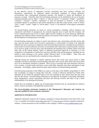 2012 Annual Management’s Discussion and Analysis
(in thousands of CDN dollars, except as otherwise noted)                                                  Page 44

of new deposits, success of exploration activities, permitting time lines, currency exchange rate
fluctuations, requirements for additional capital, government regulation of mining operations,
environmental risks, unanticipated reclamation expenses, title disputes or claims and limitations on
insurance coverage. Generally, these forward-looking statements can be identified by the use of forward-
looking terminology such as “plans”, “expects” or “does not expect”, “is expected”, “budget”, “scheduled”,
“estimates”, “forecasts”, “intends”, “anticipates” or “does not anticipate” or “believes”, or the negative
connotation thereof or variations of such words and phrases or state that certain actions, events or results,
“may”, “could”, “would”, “might” or “will be taken”, “occur” or “be achieved” or the negative connotation
thereof.

All forward-looking statements are based on various assumptions, including, without limitation, the
expectations and beliefs of management, the assumed long-term price of gold, that the Company will
receive required permits and access to surface rights, that the Company can access financing, appropriate
equipment and sufficient labour, and that the political environment within Canada will continue to support
the development of mining projects in Canada.

Forward-looking statements are subject to known and unknown risks, uncertainties and other factors that
may cause the actual results, level of activity, performance or achievements of Claude to be materially
different from those expressed or implied by such forward-looking statements, including but not limited to:
actual results of current exploration activities; environmental risks; future prices of gold; possible variations
in ore reserves, grade or recovery rates; mine development and operating risks; accidents, labour issues and
other risks of the mining industry; delays in obtaining government approvals or financing or in the
completion of development or construction activities; and other risks and uncertainties, including but not
limited to those discussed in the section entitled “Business Risk” in this MD&A. These risks and
uncertainties are not, and should not be construed as being, exhaustive.

Although Claude has attempted to identify important factors that could cause actual results to differ
materially from those contained in forward-looking statements, there may be other factors that cause results
not to be as anticipated, estimated or intended. There can be no assurance that such statements will prove
to be accurate, as actual results and future events could differ materially from those anticipated in such
statements. Accordingly, readers should not place undue reliance on forward-looking statements.

Forward-looking statements in this MD&A are made as of the date of this MD&A, being March 27, 2012
and, accordingly, are subject to change after such date. Except as otherwise indicated by Claude, these
statements do not reflect the potential impact of any non-recurring or other special items that may occur
after the date hereof. Forward-looking statements are provided for the purpose of providing information
about management’s current expectations and plans and allowing investors and others to get a better
understanding of our operating environment.

Claude does not undertake to update any forward-looking statements that are incorporated by reference
herein, except in accordance with applicable securities laws.

The forward-looking statements contained in this Management’s Discussion and Analysis are
expressly qualified by these cautionary statements.

ADDITIONAL INFORMATION
Additional information related to the Company, including its Annual Information Form (Form 40-F in the
U.S.), is available on Canadian (www.sedar.com) and U.S. (www.sec.gov) securities regulatory authorities’
websites. Certain documents are also available on the Company’s website at www.clauderesources.com.




Claude Resources Inc.
 