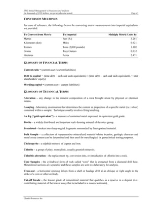 2012 Annual Management’s Discussion and Analysis
(in thousands of CDN dollars, except as otherwise noted)                                               Page 45

CONVERSION MULTIPLES
For ease of reference, the following factors for converting metric measurements into imperial equivalents
are provided:

To Convert from Metric                      To Imperial                          Multiply Metric Units by
Metres                                      Feet (ft.)                                                 3.281
Kilometres (km)                             Miles                                                      0.621
Tonnes                                      Tons (2,000 pounds)                                        1.102
Grams                                       Troy Ounces                                                0.032
Hectares                                    Acres                                                      2.471

GLOSSARY OF FINANCIAL TERMS

Current ratio = (current asset / current liabilities)

Debt to capital = (total debt – cash and cash equivalents) / (total debt – cash and cash equivalents + total
shareholders’ equity)

Working capital = (current asset – current liabilities)

GLOSSARY OF TECHNICAL TERMS
Alteration – any change in the mineral composition of a rock brought about by physical or chemical
means.

Assaying - laboratory examination that determines the content or proportion of a specific metal (i.e.: silver)
contained within a sample. Technique usually involves firing/smelting.

Au Eq (“gold equivalent”) – a measure of contained metal expressed in equivalent gold grade.

Biotite – a widely distributed and important rock-forming mineral of the mica group.

Brecciated – broken into sharp-angled fragments surrounded by finer-grained material.

Bulk Sample – a collection of representative mineralized material whose location, geologic character and
metal assay content can be determined and then used for metallurgical or geotechnical testing purposes.

Chalcopyrite - a sulphide mineral of copper and iron.

Chlorite – a group of platy, monoclinic, usually greenish minerals.

Chloritic alteration – the replacement by, conversion into, or introduction of chlorite into a rock.

Core Samples - the cylindrical form of rock called “core” that is extracted from a diamond drill hole.
Mineralized sections are separated and these samples are sent to a laboratory for analysis.

Cross-cut - a horizontal opening driven from a shaft or haulage drift at an oblique or right angle to the
strike of a vein or other orebody.

Cut-off Grade - the lowest grade of mineralized material that qualifies as a reserve in a deposit (i.e.:
contributing material of the lowest assay that is included in a reserve estimate).




Claude Resources Inc.
 