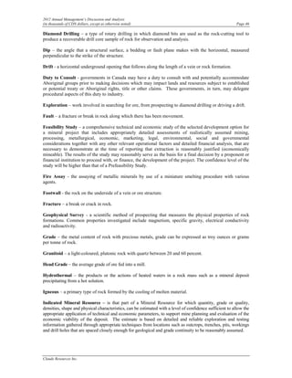 2012 Annual Management’s Discussion and Analysis
(in thousands of CDN dollars, except as otherwise noted)                                                   Page 46

Diamond Drilling – a type of rotary drilling in which diamond bits are used as the rock-cutting tool to
produce a recoverable drill core sample of rock for observation and analysis.

Dip – the angle that a structural surface, a bedding or fault plane makes with the horizontal, measured
perpendicular to the strike of the structure.

Drift - a horizontal underground opening that follows along the length of a vein or rock formation.

Duty to Consult - governments in Canada may have a duty to consult with and potentially accommodate
Aboriginal groups prior to making decisions which may impact lands and resources subject to established
or potential treaty or Aboriginal rights, title or other claims. These governments, in turn, may delegate
procedural aspects of this duty to industry.

Exploration – work involved in searching for ore, from prospecting to diamond drilling or driving a drift.

Fault – a fracture or break in rock along which there has been movement.

Feasibility Study – a comprehensive technical and economic study of the selected development option for
a mineral project that includes appropriately detailed assessments of realistically assumed mining,
processing, metallurgical, economic, marketing, legal, environmental, social and governmental
considerations together with any other relevant operational factors and detailed financial analysis, that are
necessary to demonstrate at the time of reporting that extraction is reasonably justified (economically
mineable). The results of the study may reasonably serve as the basis for a final decision by a proponent or
financial institution to proceed with, or finance, the development of the project. The confidence level of the
study will be higher than that of a Prefeasibility Study.

Fire Assay - the assaying of metallic minerals by use of a miniature smelting procedure with various
agents.

Footwall - the rock on the underside of a vein or ore structure.

Fracture – a break or crack in rock.

Geophysical Survey - a scientific method of prospecting that measures the physical properties of rock
formations. Common properties investigated include magnetism, specific gravity, electrical conductivity
and radioactivity.

Grade – the metal content of rock with precious metals, grade can be expressed as troy ounces or grams
per tonne of rock.

Granitoid – a light-coloured, plutonic rock with quartz between 20 and 60 percent.

Head Grade – the average grade of ore fed into a mill.

Hydrothermal – the products or the actions of heated waters in a rock mass such as a mineral deposit
precipitating from a hot solution.

Igneous – a primary type of rock formed by the cooling of molten material.

Indicated Mineral Resource – is that part of a Mineral Resource for which quantity, grade or quality,
densities, shape and physical characteristics, can be estimated with a level of confidence sufficient to allow the
appropriate application of technical and economic parameters, to support mine planning and evaluation of the
economic viability of the deposit. The estimate is based on detailed and reliable exploration and testing
information gathered through appropriate techniques from locations such as outcrops, trenches, pits, workings
and drill holes that are spaced closely enough for geological and grade continuity to be reasonably assumed.




Claude Resources Inc.
 