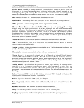 2012 Annual Management’s Discussion and Analysis
(in thousands of CDN dollars, except as otherwise noted)                                                  Page 47

Inferred Mineral Resource – is that part of a Mineral Resource for which quantity and grade or quality can
be estimated on the basis of geological evidence and limited sampling and reasonably assumed, but not
verified, geological and grade continuity. The estimate is based on limited information and sampling gathered
through appropriate techniques from locations such as outcrops, trenches, pits, workings and drill holes.

Lens - a body of ore that is thick in the middle and tapers towards the ends.

Lithostructural – an assemblage of rocks that is unified on the basis of structural and lithological features.

Mafic - igneous rocks composed mostly of dark, iron and magnesium-rich minerals.

Measured Mineral Resource - is that part of a Mineral Resource for which quantity, grade or quality,
densities, shape, and physical characteristics are so well established that they can be estimated with
confidence sufficient to allow the appropriate application of technical and economic parameters, to support
production planning and evaluation of the economic viability of the deposit. The estimate is based on
detailed and reliable exploration, sampling and testing information gathered through appropriate techniques
from locations such as outcrops, trenches, pits, workings and drill holes that are spaced closely enough to
confirm both geological and grade continuity.

Metallurgy – the study of the extractive processes which produce minerals from their host rocks.

Mill - a processing facility where ore is finely ground and thereafter undergoes physical or chemical
treatment to extract the valuable metals.

Mineral – a naturally formed chemical element or compound having a definitive chemical composition and
usually a characteristic crystal form.

Mineralization – a natural concentration in rocks or soil of one or more minerals.

Mineral Reserve – the economically mineable part of a Measured or Indicated Mineral Resource
demonstrated by at least a Prefeasibility Study. This study must include adequate information on mining,
processing, metallurgical, economic and other relevant factors that demonstrate, at the time of reporting,
that economic extraction can be justified. A Mineral Reserve includes diluting materials and allowances
for losses that may occur when material is mined.

Mineral Resource – a concentration or occurrence of natural, solid, inorganic, or fossilized organic
material in or on the Earth’s crust in such form and quantity and of such a grade or quality that it has
reasonable prospects for economic extraction. The location, quantity, grade, geological characteristics, and
continuity of a Mineral Resource are known, estimated or interpreted from specific geological evidence and
knowledge.

National Instrument 43-101 or NI 43-101 – National Instrument 43-101 Standards of Disclosure for
Mineral Projects of the Canadian Securities Administrators.

Ounces - troy ounces of a fineness of 999.9 parts per 1,000 parts.

Ore - rock, generally containing metallic or non-metallic minerals, which can be mined and processed at a
profit.

Ore Body - a sufficiently large amount of ore that can be mined economically.

Plunge - the vertical angle a linear geological feature makes with the horizontal plane.

Porphyry - any igneous rock in which relatively large crystals are set in a fine-grained groundmass.




Claude Resources Inc.
 