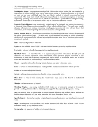 2012 Annual Management’s Discussion and Analysis
(in thousands of CDN dollars, except as otherwise noted)                                             Page 48

Prefeasibility Study – a comprehensive study of the viability of a mineral project that has advanced to a
stage where the mining method, in the case of underground mining, or the pit configuration, in the case of
an open pit, has been established, and where an effective method of mineral processing has been
determined. This study must include a financial analysis based on reasonable assumptions of technical
engineering, operating, and economic factors, which are sufficient for a Qualified Person acting reasonably,
to determine if all or part of the Mineral Resource may be classified as a Mineral Reserve.

Probable Mineral Reserve – the economically mineable part of an Indicated, and in some circumstances,
a Measured Mineral Resource, demonstrated by at least a Prefeasibility Study. This study must include
adequate information on mining, processing, metallurgical, economic and other relevant factors that
demonstrate, at the time of reporting, that economic extraction can be justified.

Proven Mineral Reserve – the economically mineable part of a Measured Mineral Resource demonstrated
by at least a Prefeasibility Study. This study must include adequate information on mining, processing,
metallurgical, economic and other relevant factors that demonstrate, at the time of reporting, that economic
extraction is justified.

Pulp - a mixture of ground ore and water.

Pyrite - an iron sulphide mineral (FeS2), the most common naturally occurring sulphide mineral.

Pyrrhotite - a bronze-colored, often magnetic iron sulphide mineral.

Qualified Person – an individual who is an engineer or geoscientist with at least five (5) years of
experience in mineral exploration, mine development, mine operation, project assessment or any
combination of these; has experience relevant to the subject matter of the mineral project and technical
report; and is a member in good standing of a professional association.

Quartz – crystalline silica; often forming veins in fractures and faults within older rocks.

Raise - a vertical or inclined underground working that has been excavated from the bottom upward.

Ramp - an inclined underground opening.

Sericite – a fine-grained potassium mica found in various metamorphic rocks.

Shear Zone - a zone in which shearing has occurred on a large scale so that the rock is crushed and
brecciated.

Showing - surface occurrence of mineral.

Shrinkage Stoping – any mining method in which broken ore is temporarily retained in the stope to
provide a working platform and/or to offer temporary support to the stope walls during active mining.

Sill - an intrusive sheet of igneous rock of roughly uniform thickness that has been forced between the
bedding planes of existing rock; the initial horizontal drift along the strike of the ore vein.

Specific Gravity - the ratio between the weight of a unit volume of a substance and that of a unit volume of
water.

Stope - an underground excavation from which ore has been extracted, either above or below a level. Access
to stopes is usually by way of adjacent raises.

Stratigraphy – the sequence of bedded rocks in a particular area.




Claude Resources Inc.
 