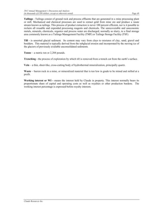 2012 Annual Management’s Discussion and Analysis
(in thousands of CDN dollars, except as otherwise noted)                                                  Page 49

Tailings - Tailings consist of ground rock and process effluents that are generated in a mine processing plant
or mill. Mechanical and chemical processes are used to extract gold from mine ore and produce a waste
stream known as tailings. This process of product extraction is never 100 percent efficient, nor is it possible to
reclaim all reusable and expended processing reagents and chemicals. The unrecoverable and uneconomic
metals, minerals, chemicals, organics and process water are discharged, normally as slurry, to a final storage
area commonly known as a Tailings Management Facility (TMF) or Tailings Storage Facility (TSF).

Till - is unsorted glacial sediment. Its content may vary from clays to mixtures of clay, sand, gravel and
boulders. This material is typically derived from the subglacial erosion and incorporated by the moving ice of
the glaciers of previously available unconsolidated sediments.

Tonne – a metric ton or 2,204 pounds.

Trenching - the process of exploration by which till is removed from a trench cut from the earth’s surface.

Vein – a thin, sheet-like, cross-cutting body of hydrothermal mineralization, principally quartz.

Waste – barren rock in a mine, or mineralized material that is too low in grade to be mined and milled at a
profit.

Working interest or WI - means the interest held by Claude in property. This interest normally bears its
proportionate share of capital and operating costs as well as royalties or other production burdens. The
working interest percentage is expressed before royalty interests.




Claude Resources Inc.
 