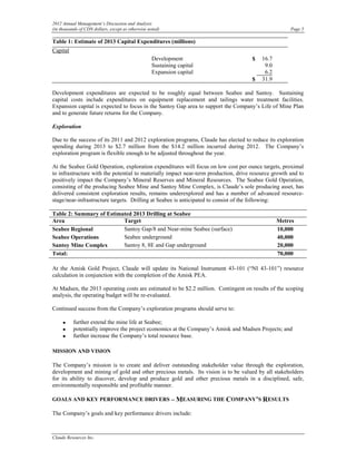 2012 Annual Management’s Discussion and Analysis
(in thousands of CDN dollars, except as otherwise noted)                                              Page 5

Table 1: Estimate of 2013 Capital Expenditures (millions)
Capital
                                                   Development                       $    16.7
                                                   Sustaining capital                      9.0
                                                   Expansion capital                       6.2
                                                                                     $    31.9

Development expenditures are expected to be roughly equal between Seabee and Santoy. Sustaining
capital costs include expenditures on equipment replacement and tailings water treatment facilities.
Expansion capital is expected to focus in the Santoy Gap area to support the Company’s Life of Mine Plan
and to generate future returns for the Company.

Exploration

Due to the success of its 2011 and 2012 exploration programs, Claude has elected to reduce its exploration
spending during 2013 to $2.7 million from the $14.2 million incurred during 2012. The Company’s
exploration program is flexible enough to be adjusted throughout the year.

At the Seabee Gold Operation, exploration expenditures will focus on low cost per ounce targets, proximal
to infrastructure with the potential to materially impact near-term production, drive resource growth and to
positively impact the Company’s Mineral Reserves and Mineral Resources. The Seabee Gold Operation,
consisting of the producing Seabee Mine and Santoy Mine Complex, is Claude’s sole producing asset, has
delivered consistent exploration results, remains underexplored and has a number of advanced resource-
stage/near-infrastructure targets. Drilling at Seabee is anticipated to consist of the following:

Table 2: Summary of Estimated 2013 Drilling at Seabee
Area                      Target                                                                 Metres
Seabee Regional           Santoy Gap/8 and Near-mine Seabee (surface)                            10,000
Seabee Operations         Seabee underground                                                     40,000
Santoy Mine Complex       Santoy 8, 8E and Gap underground                                       20,000
Total:                                                                                           70,000

At the Amisk Gold Project, Claude will update its National Instrument 43-101 (“NI 43-101”) resource
calculation in conjunction with the completion of the Amisk PEA.

At Madsen, the 2013 operating costs are estimated to be $2.2 million. Contingent on results of the scoping
analysis, the operating budget will be re-evaluated.

Continued success from the Company’s exploration programs should serve to:

     •    further extend the mine life at Seabee;
     •    potentially improve the project economics at the Company’s Amisk and Madsen Projects; and
     •    further increase the Company’s total resource base.

MISSION AND VISION

The Company’s mission is to create and deliver outstanding stakeholder value through the exploration,
development and mining of gold and other precious metals. Its vision is to be valued by all stakeholders
for its ability to discover, develop and produce gold and other precious metals in a disciplined, safe,
environmentally responsible and profitable manner.

GOALS AND KEY PERFORMANCE DRIVERS – MEASURING THE COMPANY’S RESULTS

The Company’s goals and key performance drivers include:



Claude Resources Inc.
 