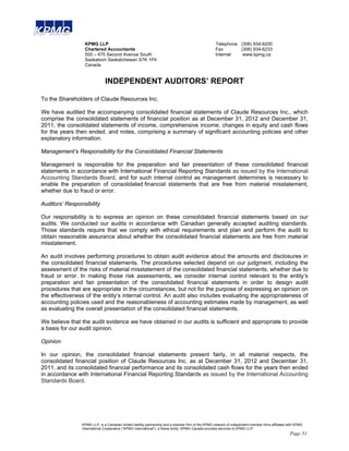 KPMG LLP                                                                           Telephone (306) 934-6200
                 Chartered Accountants                                                              Fax       (306) 934-6233
                 500 – 475 Second Avenue South                                                      Internet   www.kpmg.ca
                 Saskatoon Saskatchewan S7K 1P4
                 Canada


                              INDEPENDENT AUDITORS’ REPORT

To the Shareholders of Claude Resources Inc.

We have audited the accompanying consolidated financial statements of Claude Resources Inc., which
comprise the consolidated statements of financial position as at December 31, 2012 and December 31,
2011, the consolidated statements of income, comprehensive income, changes in equity and cash flows
for the years then ended, and notes, comprising a summary of significant accounting policies and other
explanatory information.

Management’s Responsibility for the Consolidated Financial Statements

Management is responsible for the preparation and fair presentation of these consolidated financial
statements in accordance with International Financial Reporting Standards as issued by the International
Accounting Standards Board, and for such internal control as management determines is necessary to
enable the preparation of consolidated financial statements that are free from material misstatement,
whether due to fraud or error.

Auditors’ Responsibility

Our responsibility is to express an opinion on these consolidated financial statements based on our
audits. We conducted our audits in accordance with Canadian generally accepted auditing standards.
Those standards require that we comply with ethical requirements and plan and perform the audit to
obtain reasonable assurance about whether the consolidated financial statements are free from material
misstatement.

An audit involves performing procedures to obtain audit evidence about the amounts and disclosures in
the consolidated financial statements. The procedures selected depend on our judgment, including the
assessment of the risks of material misstatement of the consolidated financial statements, whether due to
fraud or error. In making those risk assessments, we consider internal control relevant to the entity’s
preparation and fair presentation of the consolidated financial statements in order to design audit
procedures that are appropriate in the circumstances, but not for the purpose of expressing an opinion on
the effectiveness of the entity’s internal control. An audit also includes evaluating the appropriateness of
accounting policies used and the reasonableness of accounting estimates made by management, as well
as evaluating the overall presentation of the consolidated financial statements.

We believe that the audit evidence we have obtained in our audits is sufficient and appropriate to provide
a basis for our audit opinion.

Opinion

In our opinion, the consolidated financial statements present fairly, in all material respects, the
consolidated financial position of Claude Resources Inc. as at December 31, 2012 and December 31,
2011, and its consolidated financial performance and its consolidated cash flows for the years then ended
in accordance with International Financial Reporting Standards as issued by the International Accounting
Standards Board.




                KPMG LLP, is a Canadian limited liability partnership and a member firm of the KPMG network of independent member firms affiliated with KPMG
                International Cooperative (“KPMG International”), a Swiss entity. KPMG Canada provides services to KPMG LLP.
                                                                                                                                                    Page 51
 
