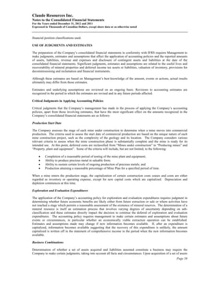 Claude Resources Inc.
Notes to the Consolidated Financial Statements
For the Years ended December 31, 2012 and 2011
Expressed in Thousands of Canadian Dollars, except share data or as otherwise noted


financial position classifications used.

USE OF JUDGMENTS AND ESTIMATES

The preparation of the Company’s consolidated financial statements in conformity with IFRS requires Management to
make judgments, estimates and assumptions that affect the application of accounting policies and the reported amounts
of assets, liabilities, revenue and expenses and disclosure of contingent assets and liabilities at the date of the
consolidated financial statements. Significant judgments, estimates and assumptions are related to the useful lives and
recoverability of mineral properties and deferred income tax assets or liabilities, valuation of inventory, provisions for
decommissioning and reclamation and financial instruments.

Although these estimates are based on Management’s best knowledge of the amount, events or actions, actual results
ultimately may differ from those estimates.

Estimates and underlying assumptions are reviewed on an ongoing basis. Revisions to accounting estimates are
recognized in the period in which the estimates are revised and in any future periods affected.

Critical Judgments in Applying Accounting Policies

Critical judgments that the Company’s management has made in the process of applying the Company’s accounting
policies, apart from those involving estimates, that have the most significant effect on the amounts recognized in the
Company’s consolidated financial statements are as follows:

Production Start Date

The Company assesses the stage of each mine under construction to determine when a mine moves into commercial
production. The criteria used to assess the start date of commercial production are based on the unique nature of each
mine construction project, such as the complexity of the geology and its location. The Company considers various
relevant criteria to assess when the mine construction phase is substantially complete and the mine is ready for its
intended use. At this point, deferred costs are reclassified from “Mines under construction” to “Producing mines” and
“Property, plant and equipment”. Some of the criteria will include, but are not limited, to the following:

     •    Completion of a reasonable period of testing of the mine plant and equipment;
     •    Ability to produce precious metal in saleable form;
     •    Ability to sustain certain levels of ongoing production of precious metals; and
     •    Production attaining a reasonable percentage of Mine Plan for a specified period of time.

When a mine enters the production stage, the capitalization of certain construction costs ceases and costs are either
regarded as inventory or operating expense, except for new capital costs which are capitalized. Depreciation and
depletion commences at this time.

Exploration and Evaluation Expenditures

The application of the Company’s accounting policy for exploration and evaluation expenditures requires judgment in
determining whether future economic benefits are likely either from future extraction or sale or where activities have
not reached a stage which permits a reasonable assessment of the existence of mineral reserves. The determination of a
mineral resource is itself an estimation process that involves varying degrees of uncertainty depending on sub-
classification and these estimates directly impact the decision to continue the deferral of exploration and evaluation
expenditures. The accounting policy requires management to make certain estimates and assumptions about future
events or circumstances, in particular whether an economically viable extraction operation can be established.
Estimates and assumptions made may change if new information becomes available. If, after an expenditure is
capitalized, information becomes available suggesting that the recovery of this expenditure is unlikely, the amount
capitalized is written off in the statement of comprehensive income in the period when the new information becomes
available.

Business Combinations

Determination of whether a set of assets acquired and liabilities assumed constitute a business may require the
Company to make certain judgments, taking into account all facts and circumstances. Upon acquisition of a set of assets
                                                                                                                 Page 58
 