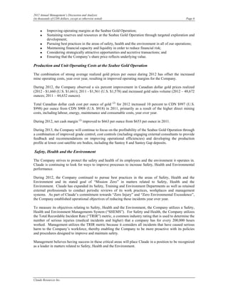 2012 Annual Management’s Discussion and Analysis
(in thousands of CDN dollars, except as otherwise noted)                                                Page 6



     •    Improving operating margins at the Seabee Gold Operation;
     •    Sustaining reserves and resources at the Seabee Gold Operation through targeted exploration and
          development;
     •    Pursuing best practices in the areas of safety, health and the environment in all of our operations;
     •    Maintaining financial capacity and liquidity in order to reduce financial risk;
     •    Considering strategically attractive opportunities and accretive transactions; and
     •    Ensuring that the Company’s share price reflects underlying value.

Production and Unit Operating Costs at the Seabee Gold Operation

The combination of strong average realized gold prices per ounce during 2012 has offset the increased
mine operating costs, year over year, resulting in improved operating margins for the Company.

During 2012, the Company observed a six percent improvement in Canadian dollar gold prices realized
(2012 - $1,660 (U.S. $1,661); 2011 - $1,561 (U.S. $1,578) and increased gold sales volume (2012 – 48,672
ounces; 2011 – 44,632 ounces).

Total Canadian dollar cash cost per ounce of gold (2) for 2012 increased 10 percent to CDN $997 (U.S.
$998) per ounce from CDN $908 (U.S. $918) in 2011, primarily as a result of the higher direct mining
costs, including labour, energy, maintenance and consumable costs, year over year.

During 2012, net cash margin (2) improved to $663 per ounce from $653 per ounce in 2011.

During 2013, the Company will continue to focus on the profitability of the Seabee Gold Operation through
a combination of improved grade control, cost controls (including engaging external consultants to provide
feedback and recommendations on improving operational efficiencies) and developing the production
profile at lower cost satellite ore bodies, including the Santoy 8 and Santoy Gap deposits.

Safety, Health and the Environment

The Company strives to protect the safety and health of its employees and the environment it operates in.
Claude is continuing to look for ways to improve processes to increase Safety, Health and Environmental
performance.

During 2012, the Company continued to pursue best practices in the areas of Safety, Health and the
Environment and its stated goal of “Mission Zero” in matters related to Safety, Health and the
Environment. Claude has expanded its Safety, Training and Environment Departments as well as retained
external professionals to conduct periodic reviews of its work practices, workplaces and management
systems. As part of Claude’s commitment towards “Zero Injury” and “Zero Environmental Exceedence”,
the Company established operational objectives of reducing these incidents year over year.

To measure its objectives relating to Safety, Health and the Environment, the Company utilizes a Safety,
Health and Environment Managements System (“SHEMS”). For Safety and Health, the Company utilizes
the Total Recordable Incident Rate (“TRIR”) metric, a common industry rating that is used to determine the
number of serious injuries (medical incidents and higher) that a company has for every 200,000 hours
worked. Management utilizes the TRIR metric because it considers all incidents that have caused serious
harm to the Company’s workforce, thereby enabling the Company to be more proactive with its policies
and procedures designed to improve and maintain safety.

Management believes having success in these critical areas will place Claude in a position to be recognized
as a leader in matters related to Safety, Health and the Environment.




Claude Resources Inc.
 